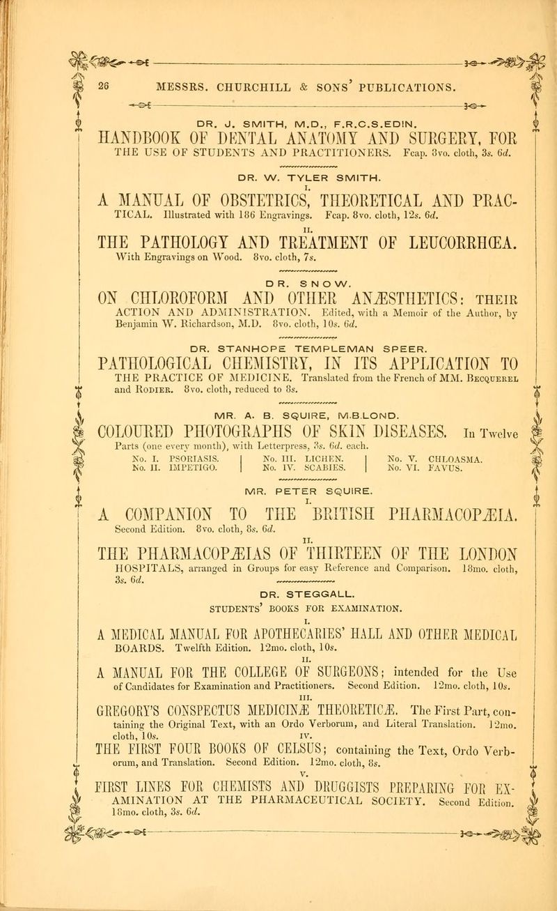 E^a&€-—»s ->**-^8>: 26 MESSRS. CHURCHILL & SONS PUBLICATIONS. -*-&i — j©— DR. J. SMITH, M.D., F.R.C.S.EDIN. HANDBOOK OF DKNTAL ANATOMY AND SURGERY, FOR THE USE OF STUDENTS AND PRACTITIONERS. Fcap. 3vo. cloth, 3s. 6d. DR. W. TYLER SMITH. A MANUAL OF OBSTETRICS,' THEORETICAL AND PRAC- TICAL. Illustrated with 186 Engravings. Fcap. 8vo. cloth, 12s. 6d. THE PATHOLOGY AND TREATMENT OF LEUCORRH(EA. With Engravings on Wood. 8vo. cloth, 7s. DR. SNOW. ON CHLOROFORM AND OTHER ANESTHETICS: their ACTION AND ADMINISTRATION. Edited, with a Memoir of the Author, by Benjamin W. Richardson, M.D. 8vo. cloth, 10s. 6d. DR. STANHOPE TEMPLEMAN SPEER. PATHOLOGICAL CHEMISTRY, IN ITS APPLICATION TO THE PRACTICE OF MEDICINE. Translated from the French of MM. Becquerel and Rodier. 8vo. cloth, reduced to 8s. MR. A. B. SQUIRE, M.B.LOND. COLOURED PHOTOGRAPHS OF SKIN DISEASES, in Twelve Parts (one every month), with Letterpress, 'Ss. 6c/. each. No. I. PSORIASIS. I No. III. LICHEN. I No. V. CHLOASMA. No. II. IMPETIGO. No. IV. SCABIES. No. VI. FAVUS. MR. PETER SQUIRE. A COMPANION TO THE ''BRITISH PHARMACOPEIA. Second Edition. 8vo. cloth, 8s. 6d. THE PHARMACOPEIAS OF THIRTEEN OF THE LONDON HOSPITALS, arranged in Groups for easy Reference and Comparison. 18mo. cloth, DR. STEGGALL. STUDENTS' BOOKS FOB EXAMINATION. A MEDICAL MANUAL FOR APOTHECARIES' HALL AND OTHER MEDICAL BOARDS. Twelfth Edition. 12mo. cloth, 10s. A MANUAL FOR THE COLLEGE OF SURGEONS; intended for the Use of Candidates for Examination and Practitioners. Second Edition. 12mo. cloth, 10s. GREGORY'S CONSPECTUS MEDICIN^' THEORETICS. The First Part, con- taining the Original Text, with an Ordo Verborum, and Literal Translation. 12mo. cloth, 10s. iv. THE FIRST FOUR BOOKS OF CELSUS; containing the Text, Ordo Verb- orum, and Translation. Second Edition. 12mo. cloth, 8s. FIRST LINES FOR CHEMISTS AND* DRUGGISTS PREPARING FOR Ex- amination AT THE PHARMACEUTICAL SOCIETY. Second Edition. 18mo. cloth, 3s. 6d. *-«-©*- -*©~-$i£^|
