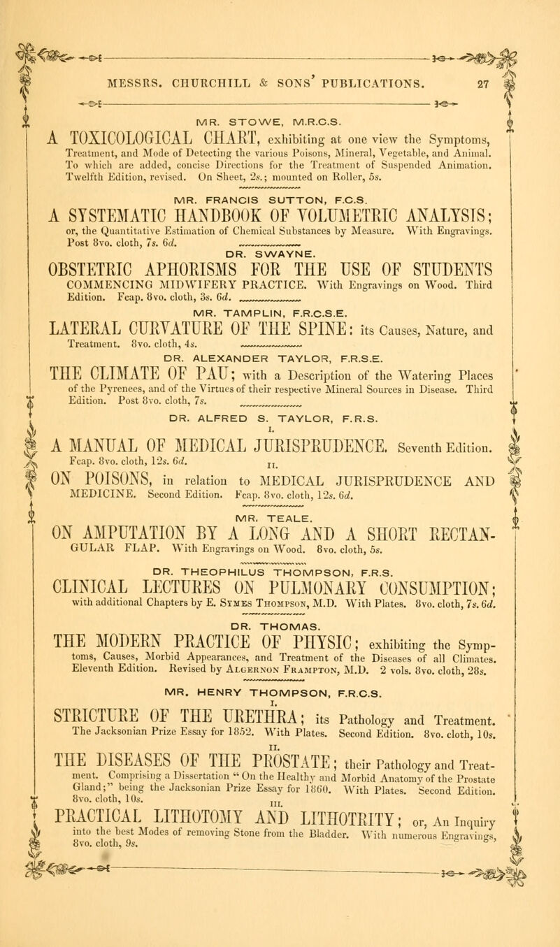 into the best Modes of removing Stone from the Bladder. With numerous Engravings, 8vo. cloth, 9s. 6 ° ' MR. STOWE, M.R.C.S. A TOXICOLOGIC A L CHART, exhibiting at one view the Symptoms, Treatment, and Mode of Detecting the various Poisons, Mineral, Vegetable, and Animal. To which are added, concise Directions for the Treatment of Suspended Animation. Twelfth Edition, revised. On Sheet, 2s.; mounted on Roller, 5s. MR. FRANCIS SUTTON, F.C.S. A SYSTEMATIC HANDBOOK OF VOLUMETRIC ANALYSIS; or, the Quantitative Estimation of Chemical Substances by Measure. With Engravings. Post 8vo. cloth, 7s. 6d. DR. SWAYNE. OBSTETRIC APHORISMS FOR THE USE OF STUDENTS COMMENCING MIDWIFERY PRACTICE. With Engravings on Wood. Third Edition. Fcap. 8vo. cloth, 3s. 6d. MR. TAMPLIN, F.R.C.S.E. LATERAL CURYATURE OF THE SPINE: its Causes, Nature, and Treatment. 8vo. cloth, 4s. DR. ALEXANDER TAYLOR, F.R.S.E. THE CLIMATE OF PAU; with a Description of the Watering Places of the Pyrenees, and of the Virtues of their respective Mineral Sources in Disease. Third Edition. Post 8vo. cloth, 7s. ,,,>,,,,,, DR. ALFRED S. TAYLOR, F.R.S. I. A MANUAL OF MEDICAL JURISPRUDENCE. Seventh Edition. Fcap. 8vo. cloth, 12s. U. n V ON POISONS, in relation to MEDICAL JURISPRUDENCE AND MEDICINE. Second Edition. Fcap. 8vo. cloth, 12s. 6d. MR. TEALE. ON AMPUTATION BY A LONG AND A SHORT RECTAN- GULAR FLAP. With Engravings on Wood. 8vo. cloth, 5s. DR. THEOPHILUS THOMPSON, F.R.S. CLINICAL LECTURES ON PULMONARY CONSUMPTION; with additional Chapters by E. Symes Thompson, M.D. With Plates. 8vo. cloth, 7s. 6d. DR. THOMAS. THE MODERN PRACTICE OF PHYSIC; exhibiting the SymP- toms, Causes, Morbid Appearances, and Treatment of the Diseases of all Climates. Eleventh Edition. Revised by Algernon Frampton, M.D. 2 vols. 8vo. cloth, 28s. MR. HENRY THOMPSON, F.R.C.S. STRICTURE OF THE URETHRA; its Pathology and Treatment. The Jacksoman Prize Essay for 1852. With Plates. Second Edition. 8vo. cloth, 10s. THE DISEASES OF THE PROSTATE; their Pathology and Treat- ment. Comprising a Dissertation  On the Healthy and Morbid Anatomy of the Prostate Gland; being the Jacksonian Prize Essay for 1860. With Plates. Second Edition. 8vo. cloth, 10s. ... PRACTICAL LITHOTOMY AND LITHOTRITY; or, An inquiry ^ fc£«8^-« j^ <rm^% v