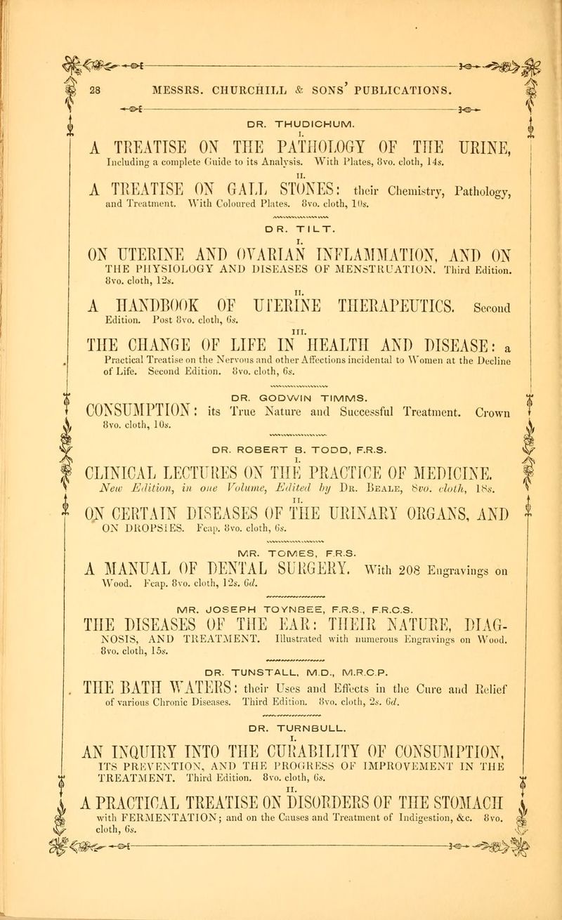 —©* DR. THUDICHUM. A TREATISE ON THE PATHOLOGY OF THE URINE, A TREATISE ON GALL STONES: their Chemistry, Pathology, D R. TILT. ON UTERINE AND OVARIAN INFLAMMATION, AND ON THE PHYSIOLOGY AND DISEASES OF MENSTRUATION. Third Edition. 8vo. cloth, 12s. A HANDBOOK OF U FERINE THERAPEUTICS. Second Edition. Post 8vo. cloth, 6s. THE CHANGE OF LIFE In'iIEALTH AND DISEASE: a Practical Treatise on the Nervous and other Affections incidental to Women at the Decline DR. GODWIN TIMMS. CONSUMPTION: its True Nature and Successful Treatment. Crown 8vo. cloth, 10s. DR. ROBERT B. TODD, F.R.S. CLINICAL LECTURES ON THE PRACTICE OF MEDICINE. New Edition, in one Volume, Edited by Dr. Beale, Suo. doth, 18s. 0;N CERTAIN DISEASES OF THE URINAEY ORGANS, AND ON DROPSIES. Fcap. 8vo. cloth, 6s. MR. TOMES, F.R.S. A MANUAL OF DENTAL SURGERY. With 208 Engravings on AVood. Fcap. 8vo. cloth, 12s. 6d. MR. JOSEPH TOYNBEE, F.R.S., F.R.C.S. THE DISEASES OF THE EAR: THEIR NATURE, DIAG- NOSIS, AND TREATMENT. Illustrated with numerous Engravings on Wood. 8vo. cloth, 15s. DR. TUNSTALL, M.D., M.R.C.P. THE BATH WATERS: their Uses and Effects in the Cure and Relief of various Chronic Diseases. Third Edition. 8vo. cloth, 2*-. 6d. DR. TURNBULL. AN INQUIRY INTO THE CURABILITY OF CONSUMPTION, ITS PREVENTION, AND THE PROGRESS OF IMPROVEMENT IN THE TREATMENT. Third Edition. 8vo. cloth, 6s. A PRACTICAL TREATISE ON DISORDERS OF THE STOMACH with FERMENTATION; and on the Causes and Treatment of Indigestion, &c. 8vo. cloth, 6s.