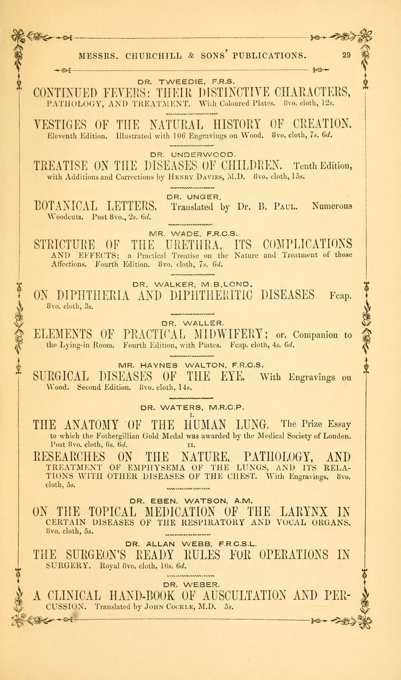 \^0&>- —©* ——— — ■ *e-- - 3 MESSRS. CHURCHILL & SONS PUBLICATIONS. 29 | —&i — *e— DR. TWEEDIE, F.R.S. CONTINUED FEVERS: THEIR DISTINCTIVE CHARACTERS, PATHOLOGY, AND TREATMENT. With Coloured Plates. 8yo. cloth, 12s; VESTIGES OF THE NATURAL HISTORY OF CREATION. Eleventh Edition. Illustrated with 106 Engravings on Wood. 8vo. cloth, 7s. 6d. DR. UNDERWOOD. TREATISE ON THE DISEASES OF CHILDREN. Tenth Edition, with Additions and Corrections by Henry Davies, M.D. 8vo. cloth, 15s. BOTANICAL LETTERS. Translated by Dr. B. Paul. Numerous Woodcuts. Post 8vo., 2s. (></. MR. WADE, F.R.C.S. STRICTURE OF THE URETHRA, ITS COMPLICATIONS AND EFFECTS; a Practical Treatise on the Nature and Treatment of those Affections. Fourth Edition. 8vo. cloth, 7s. 6d. DR. WALKER, M.B.LOND. ON DIPHTHERIA AND DIPHTHERITIC DISEASES Fcap. 8vo. cloth, 3s. DR. WALLER. ELEMENTS OF PRACTICAL MIDWIFERY; or, Companion to the Lying-in Room. Fourth Edition, with Plates. Fcap. cloth, 4s. 6d. MR. HAYNES WALTON, F.R.C.S. SURGICAL DISEASES OF THE EYE. With Engravings on Wood. Second Edition. 8vo. cloth, 14s. DR. WATERS, M.R.C.P. THE ANATOMY OF THE HUMAN LUNG. The Prize Essay to which the Fothergillian Gold Medal was awarded by the Medical Society of London. Post 8vo. cloth, (is. 6d. II. RESEARCHES ON THE NATURE, PATHOLOGY, AND TREATMENT OF EMPHYSEMA OF THE LUNGS, AND ITS RELA- TIONS WITH OTHER DISEASES OF THE CHEST. With Engravings. 8vo. cloth, 5s. ^ DR. EBEN. WATSON, A.M. ON THE TOPICAL MEDICATION OF THE LARYNX IN CERTAIN DISEASES OF THE RESPIRATORY AND VOCAL ORGANS. 8vo. cloth, 5s. „„„„„„ DR. ALLAN WEBB, F.RCS.L. THE SURGEON'S READY RULES FOR OPERATIONS IN SURGERY. Royal 8vo. cloth, 10s. 6d. DR. WEBER. A CLINICAL HAND-BOOK OF AUSCULTATION AND PER- CUSSION. Translated by John Cockle, M.D. 5s.