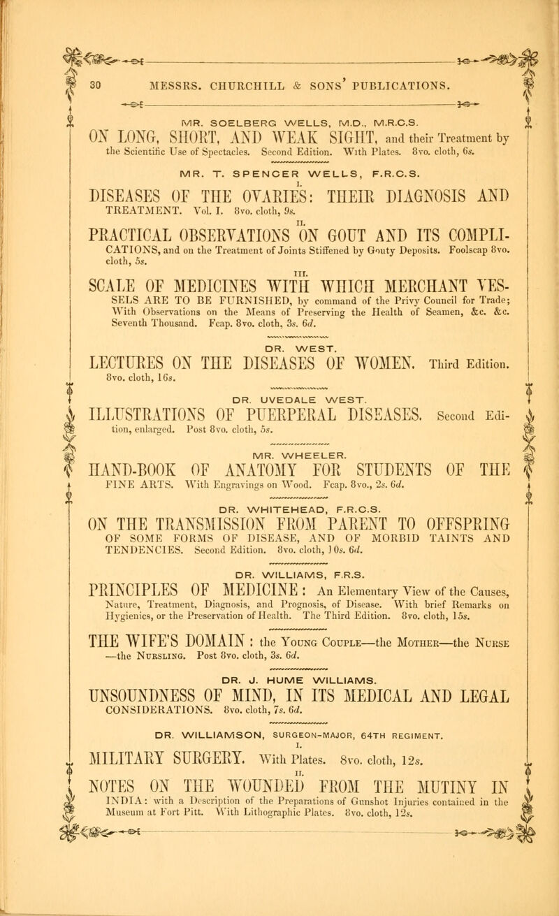 -*-£►{ MESSRS. CHURCHILL & SONS' PUBLICATIONS. 30 MR. SOELBERG WELLS, IV!.D.. M.R.C.S. ON LONG, SHORT, AND WEAK SIGHT, aud their Treatment by the Scientific Use of Spectacles. Second Edition. With Plates. 8vo. cloth, 6s. MR. T. SPENCER WELLS, F.R.C.S. DISEASES OF THE OVARIES: THEIR DIAGNOSIS AND TREATMENT. Vol. I. 8vo. cloth, 9s. PRACTICAL OBSERVATIONS ON GOUT AND ITS C0MPLI- CATIONS, and on the Treatment of Joints Stiffened by Gouty Deposits. Foolscap 8vo. cloth, 5s. nr. SCALE OF MEDICINES WITH WHICH MERCHANT VES- SELS ARE TO BE FURNISHED, by command of the Privy Council for Trade; With Observations on the Means of Preserving the Health of Seamen, &c. &c. Seventh Thousand. Fcap. 8vo. cloth, 3s. 6d. DR. WEST. LECTURES ON THE DISEASES OF WOMEN. Third Edition. 8vo. cloth, 16s. DR. UVEDALE WEST. ILLUSTRATIONS OF PUERPERAL DISEASES. Second Edi- tion, enlarged. Post 8vo. cloth, 5s. MR. WHEELER. HAND-BOOK OF ANATOMY FOR STUDENTS OF THE FINE ARTS. With Engravings on Wood. Fcap. 8vo., 2s. 6d. DR. WHITEHEAD, F.R.C.S. ON THE TRANSMISSION FROM PARENT TO OFFSPRING OF SOME FORMS OF DISEASE, AND OF MORBID TAINTS AND TENDENCIES. Second Edition. 8vo. cloth, ] 0s. 6d. DR. WILLIAMS, F.R.S. PRINCIPLES OF MEDICINE : An Elementary View of the Causes, Nature, Treatment, Diagnosis, and Prognosis, of Disease. With brief Remarks on Hygienics, or the Preservation of Health. The Third Edition. 8vo. cloth, 15s. THE WIFE'S DOMAIN : the Young Couple—the Mother—the Nurse —the Nursling. Post 8vo. cloth, 3s. 6a!. DR. J. HUME WILLIAMS. UNSOUNDNESS OF MIND, IN ITS MEDICAL AND LEGAL CONSIDERATIONS. 8vo. cloth, 7s. 6d. DR. WILLIAMSON, SURGEON-MAJOR, 64TH REGIMENT. MILITARY SURGERY. With Plates. 8vo. cloth, 12*. NOTES ON THE WOUNDED FROM THE MUTINY IN INDIA: with a Description of the Preparations of Gunshot Injuries contained in the Museum at Fort Pitt. With Lithographic Plates. 8vo. cloth, 12s.