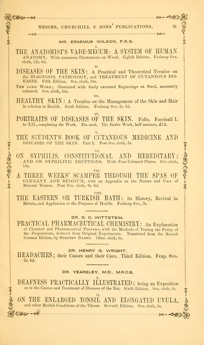 ^^£ — JO- IN/IF?. ERASMUS WILSON, F.R.S. THE ANATOMIST'S YADE-MECUM: A SYSTEM OF HUMAN ANATOMY. With numerous Illustrations on Wood. Eighth Edition. Foolscap 8vo. cloth, 12s. 6d. ii. DISEASES OF THE SKIN: A Practical and Theoretical Treatise on the DIAGNOSIS, PATHOLOGY, and TREATMENT OF CUTANEOUS DIS- EASES. Fifth Edition. 8vo. cloth, 16s. The same Work; illustrated with finely executed Engravings on Steel, accurately coloured. 8vo. cloth, 34s. in. HEALTHY SKIN : A Treatise on the Management of the Skin and Hair in relation to Health. Sixth Edition. Foolscap 8vo. 2s. 6d. IV. PORTRAITS OF DISEASES OF THE SKIN. Folio. Fasciculi I. to XII., completing the Work. 20s. each. The Entire Work, half morocco, £'13. THE STUDENT'S BOOK OF CUTANEOUS MEDICINE AND DISEASES OF THE SKIN. Part I. Post 8vo. cloth, 5s. A ON SYPHILIS, CONSTITUTIONAL AND HEREDITARY; » AND ON SYPHILITIC ERUPTIONS. With Four Coloured Plates. 8vo. cloth, | 16s. ) VII. | f A THREE WEEKS' SCAMPER THROUGH THE SPAS OF \ GERMANY AND BELGIUM, with an Appendix on the Nature and Uses of Mineral Waters. Post 8vo. cloth, 6s. 6d. \ VIII. THE EASTERN OR TURKISH BATH: its History, Revival in Britain, and Application to the Purposes of Health. Foolscap 8vo., 2s. DR. G. C. WITTSTEIN. PRACTICAL PHARMACEUTICAL CHEMISTRY: An Explanation of Chemical and Pharmaceutical Processes, with the Methods of Testing the Purity of the Preparations, deduced from Original Experiments. Translated from the Second German Edition, by Stephen Darby. 18mo. cloth, 6s. DR. HENRY G. WRIGHT. HEADACHES ; their Causes and their Cure. Third Edition. Fcap. 8vo. 2s. 6d. DR. YEARSLEY, M.D., M.R.C.S. DEAFNESS PRACTICALLY ILLUSTRATED; being an Exposition as to the Causes and Treatment of Diseases of the Ear. Sixth Edition. 8vo. cloth, 6s. & ON THE ENLARGED TONSIL AND ELONGATED UYULA, * and other Morbid Conditions of the Throat. Seventh Edition. 8vo. cloth, 5s. —of 3-c >■