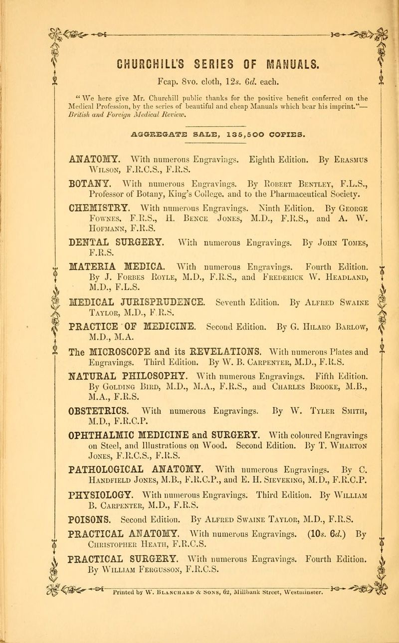 fe<«^-^- -*©-—3t&>5 CHURCHILL'S SERIES OF MANUALS. Fcap. 8vo. cloth, 12s. (jd. each.  We here give Mr. Churchill public thanks for the positive benefit conferred on the Medical Profession, by the series of beautiful and cheap Manuals which bear his imprint.— British and Foreign Aledical Review. AGGREGATE SALE, 135,500 COPIES. ANATOMY. With numerous Engravings. Eighth Edition. By Erasmus Wilson, F.R.C.S., F.R.S. BOTANY. With numerous Engravings. By Robert Bentley, F.L.S., Professor of Botany, King's College, and to the Pharmaceutical Society. CHEMISTRY. With numerous Engravings. Ninth Edition. By George Fownes. F.P.S., H. Bence Jones, M.D., F.R.S., and A. W. Hofmann, F.R.S. DENTAL SURGERY. With numerous Engravings. By John Tomes, F.R.S. MATERIA MEDICA. With numerous Engravings. Fourth Edition. By J. Forbes Royle, M.D., F.R.S., and Frederick \V. Headland, M.D., F.L.S. MEDICAL JURISPRUDENCE. Seventh Edition. By Alfred Swaine Taylor, M.D., F.R.S. PRACTICE OF MEDICINE. Second Edition. By G. Hilaro Barlow, M.D., M.A. The MICROSCOPE and its REVELATIONS. With numerous Plates and Engravings. Third Edition. By W. B. Carpenter, M.D., F.R.S. NATURAL PHILOSOPHY. With numerous Engravings. Fifth Edition. By Golding Bird, M.D., M.A., F.R.S., and Charles Brooke, M.B., M.A., F.R.S. OBSTETRICS. With numerous Engravings. By W. Tyler Smith, M.D., F.R.CP. OPHTHALMIC MEDICINE and SURGERY. With coloured Engravings on Steel, and Illustrations on Wood. Second Edition. By T. Wharton Jones, F.R.C.S., F.R.S. PATHOLOGICAL ANATOMY. With numerous Engravings. By C. Handfield Jones, M.B., F.R.C.P., and E. H. Sieveking, M.D., F.R.CP. PHYSIOLOGY. With numerous Engravings. Third Edition. By William B. Carpenter, M.D., F.R.S. POISONS. Second Edition. By Alfred Swaine Taylor, M.D., F.R.S. PRACTICAL ANATOMY. With numerous Engravings. (10*. 6d.) By Christopher Heath, F.R.C.S. PRACTICAL SURGERY. With numerous Engravings. Fourth Edition. By William Fekgusson, F.R.C.S. -HiH- Printed by W. Blanchard & Sons, 62, Millbank Street, Westminster. -**~ <*$&£.
