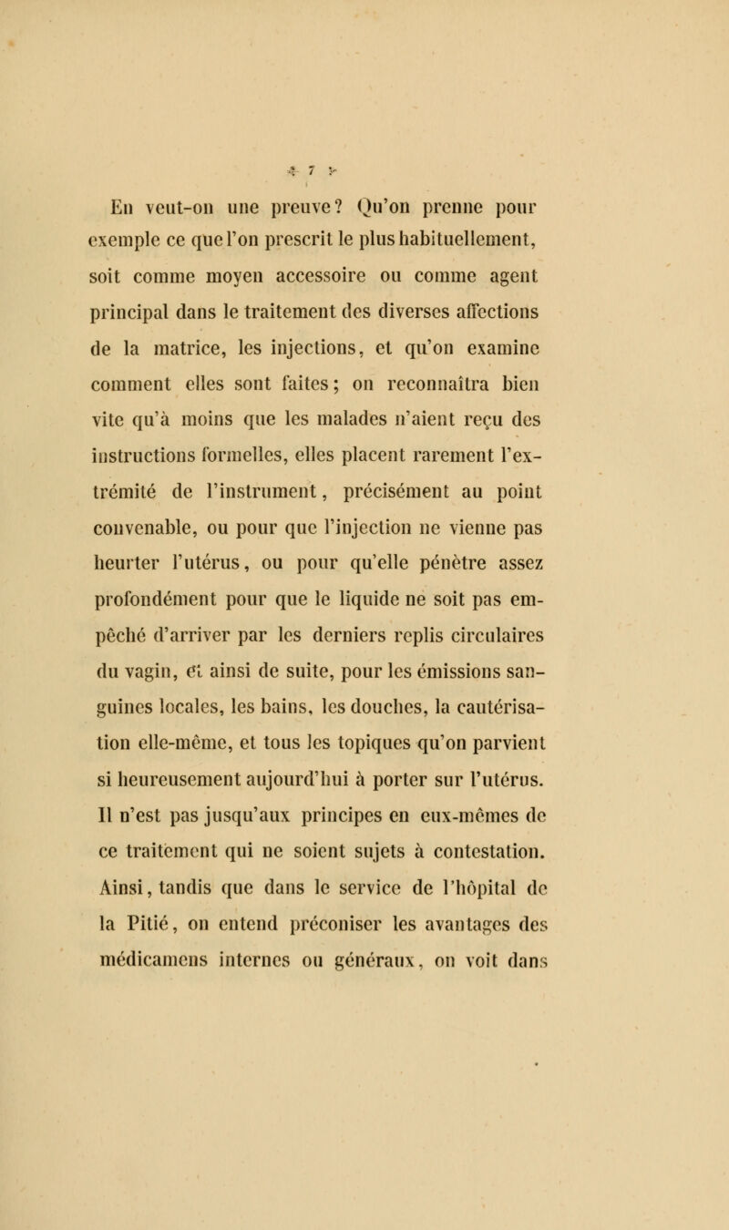 En veut-on une preuve? Qu'on prenne pour exemple ce que Ton prescrit le plus habituellement, soit comme moyen accessoire ou comme agent principal dans le traitement des diverses affections de la matrice, les injections, et qu'on examine comment elles sont faites ; on reconnaîtra bien vite qu'à moins que les malades n'aient reçu des instructions formelles, elles placent rarement l'ex- trémité de l'instrument, précisément au point convenable, ou pour que l'injection ne vienne pas heurter l'utérus, ou pour qu'elle pénètre assez profondément pour que le liquide ne soit pas em- pêché d'arriver par les derniers replis circulaires du vagin, ci ainsi de suite, pour les émissions san- guines locales, les bains, les douches, la cautérisa- tion elle-même, et tous les topiques qu'on parvient si heureusement aujourd'hui à porter sur l'utérus. Il n'est pas jusqu'aux principes en eux-mêmes de ce traitement qui ne soient sujets à contestation. Ainsi, tandis que dans le service de l'hôpital de la Pitié, on entend préconiser les avantages des médicamens internes ou généraux, on voit dans