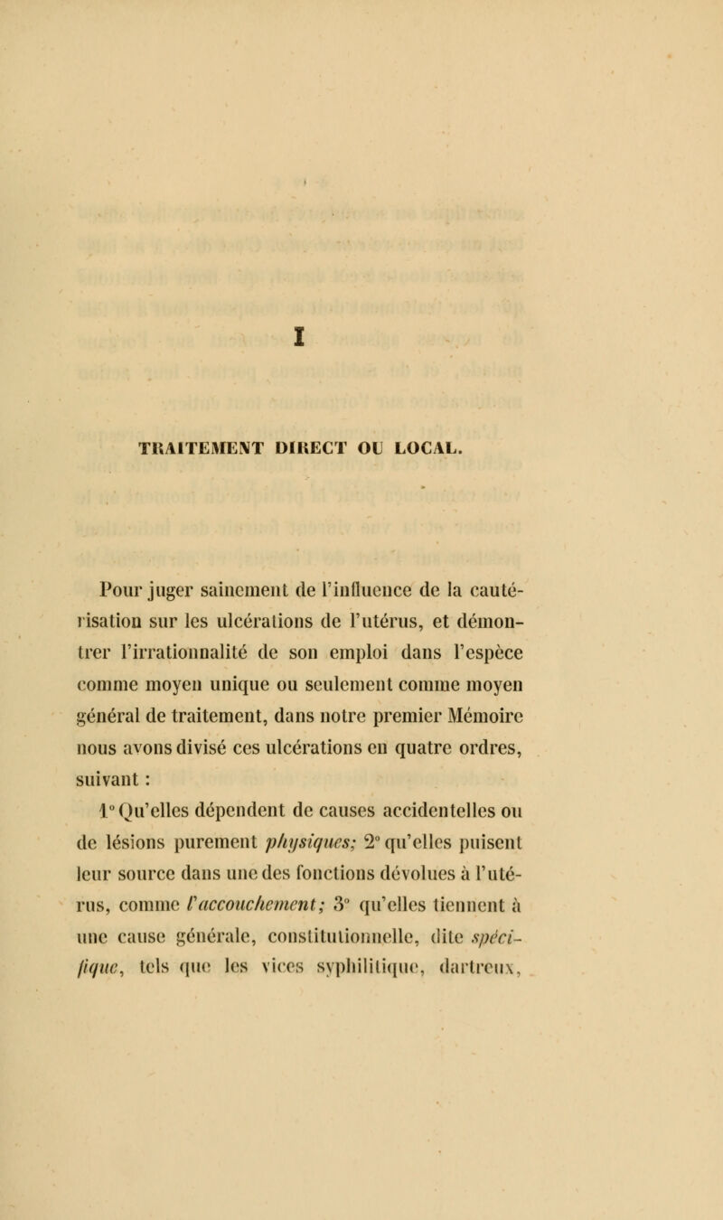 TUAITEYIENT DIRECT OU LOCAL. Pour juger sainement de l'influence de la cauté- risation sur les ulcérations de l'utérus, et démon- trer l'irrationnalité de son emploi dans l'espèce comme moyen unique ou seulement comme moyen général de traitement, dans notre premier Mémoire nous avons divisé ces ulcérations en quatre ordres, suivant : 1° Qu'elles dépendent de causes accidentelles ou de lésions purement physiques; 2° qu'elles puisent leur source dans une des fonctions dévolues à l'uté- rus, comme f accouchement; 3° qu'elles tiennent à une cause générale, constitutionnelle, dite spéci- fique, tels que les vices syphilitique, darlmix,