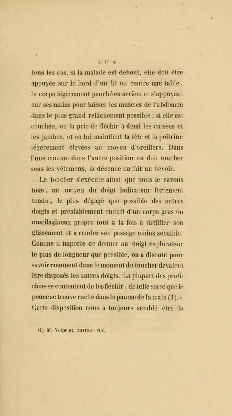: (7 : tous les cas, si la malade est debout, elle doit être appuyée sur le bord d'un lit ou contre une table, le corps légèrement penché en arrière et s'appuyant sur ses mains pour laisser les muscles de l'abdomen dans le plus grand relâchement possible ; si elle est couchée, on la prie de fléchir à demi les cuisses et les jambes, et on lui maintient la tête et la poitrine légèrement élevées au moyen d'oreillers. Dans l'une comme dans l'autre position on doit toucher sous les vêtemens, la décence en fait un devoir. Le toucher s'exécute ainsi que nous le savons tous, au moyen du doigt indicateur fortement tendu, le plus dégagé que possible des autres doigts et préalablement enduit d'un corps gras ou mucilagineux propre tout à la fois à faciliter son glissement et à rendre son passage moins sensible. Comme il importe de donner au doigt explorateur le plus de longueur que possible, on a discuté pour savoir comment dans le moment du toucher devaient être disposés les autres doigts. La plupart des prati- ciens se contentent de les fléchir « de telle sorte que le pouce se trouve caché dans la paume de la main (1 ). » Cette disposition nous a toujours semblé être la (1) M. Velpeau, ouvrage cité.