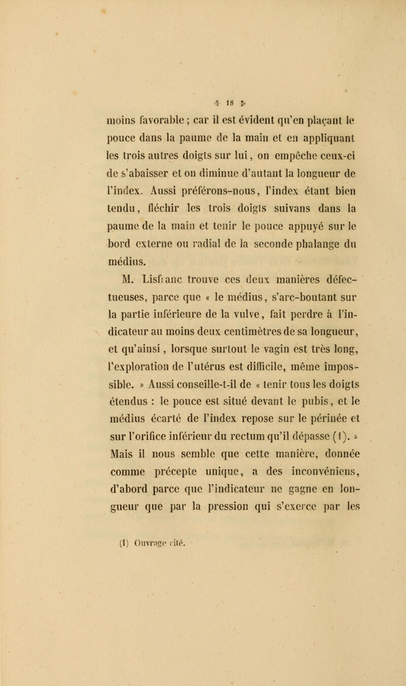 moins favorable ; car il est évident qu'en plaçant le pouce dans la paume de la main et en appliquant les trois autres doigts sur lui, on empêche ceux-ci de s'abaisser et on diminue d'autant la longueur de l'index. Aussi préférons-nous, l'index étant bien tendu, fléchir les trois doigls suivans dans la paume de la main et tenir le pouce appuyé sur le bord externe ou radial de la seconde phalange du médius. M. Lisfranc trouve ces deux manières défec- tueuses, parce que « le médius, s'arc-boutant sur la partie inférieure de la vulve, fait perdre à l'in- dicateur au moins deux centimètres de sa longueur, et qu'ainsi, lorsque surtout le vagin est très long, l'exploration de l'utérus est difficile, même impos- sible. » Aussi conseille-t-il de « tenir tous les doigts étendus : le pouce est situé devant le pubis, et le médius écarté de l'index repose sur le périnée et sur l'orifice inférieur du rectum qu'il dépasse (1). » Mais il nous semble que cette manière, donnée comme précepte unique, a des inconvéniens, d'abord parce que l'indicateur ne gagne en lon- gueur que par la pression qui s'exerce par les (1) Ouvrage rite.