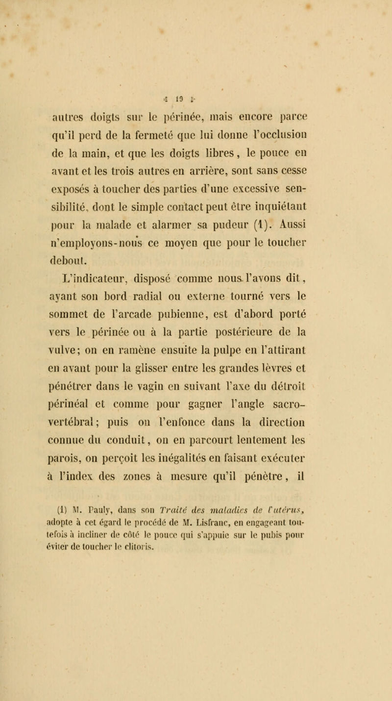 autres doigts sur le périnée, mais encore parce qu'il perd de la fermeté que lui donne l'occlusion de la main, et que les doigts libres, le pouce en avant et les trois autres en arrière, sont sans cesse exposés à toucher des parties d'une excessive sen- sibilité, dont le simple contact peut être inquiétant pour la malade et alarmer sa pudeur (1). Aussi n'employons-nous ce moyen que pour le toucher debout. L'indicateur, disposé comme nous, l'avons dit, ayant son bord radial ou externe tourné vers le sommet de l'arcade pubienne, est d'abord porté vers le périnée ou à la partie postérieure de la vulve; on en ramène ensuite la pulpe en l'attirant en avant pour la glisser entre les grandes lèvres et pénétrer dans le vagin en suivant l'axe du détroit périnéal et comme pour gagner l'angle sacro- vertébral; puis on renfonce dans la direction connue du conduit, on en parcourt lentement les parois, on perçoit les inégalités en faisant exécuter à l'index des zones à mesure qu'il pénètre, il (1) M. Pauly, dans son Traite des maladies de Cutérus* adopte à cet égard le procédé de M. Lisfrane, en engageant tou- tefois à incliner de côté le pouce qui s'appuie sur le pubis pour éviter de toucher le clitoris.