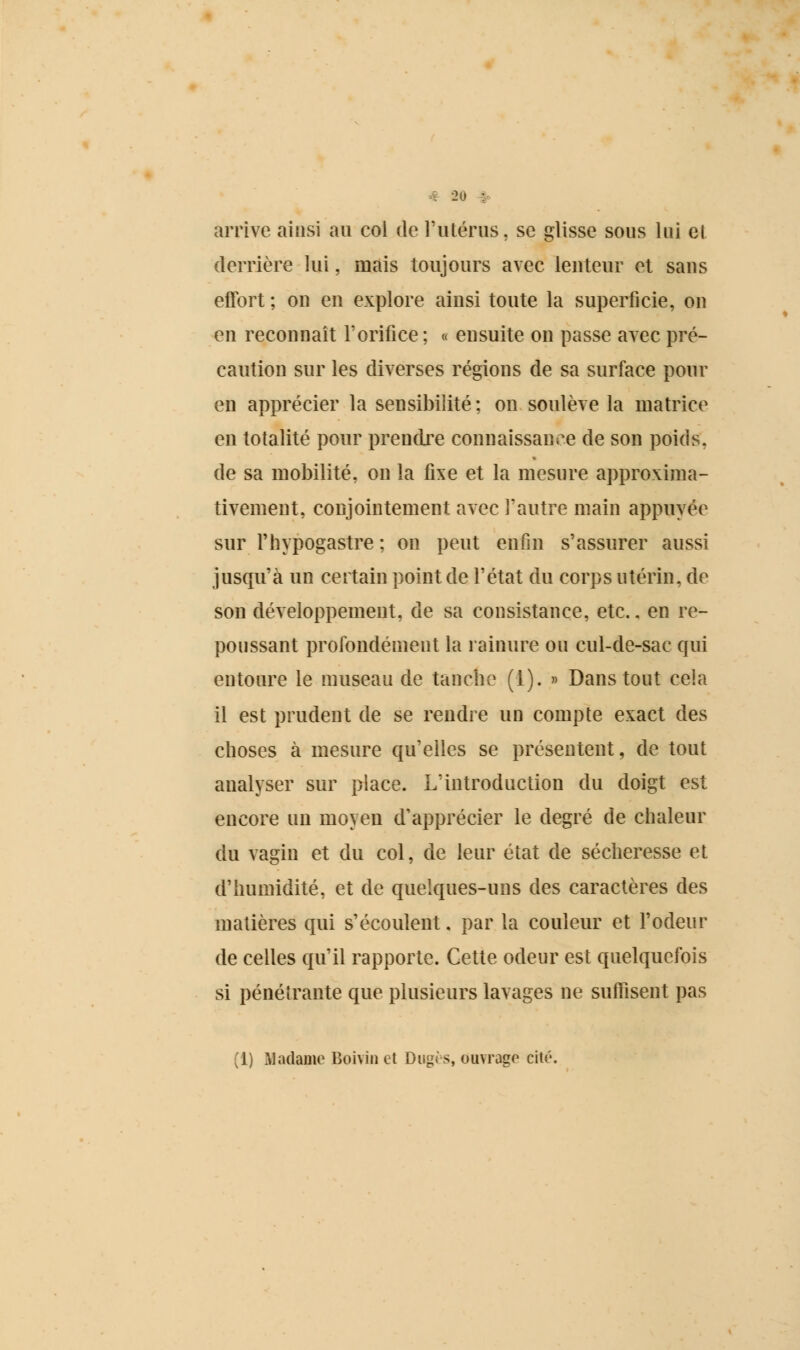 # 2u • arrive ainsi au col de l'utérus, se glisse sous lui et derrière lui, mais toujours avec lenteur et sans effort ; on en explore ainsi toute la superficie, on en reconnaît l'orifice; « ensuite on passe avec pré- caution sur les diverses régions de sa surface pour en apprécier la sensibilité ; on soulève la matrice en totalité pour prendre connaissance de son poids, de sa mobilité, on la fixe et la mesure approxima- tivement, conjointement avec l'autre main appuyée sur l'hypogastre ; on peut enfin s'assurer aussi jusqu'à un certain point de l'état du corps utérin, de son développement, de sa consistance, etc.. en re- poussant profondément la rainure ou cul-de-sac qui entoure le museau de tanche (1). » Dans tout cela il est prudent de se rendre un compte exact des choses à mesure qu'elles se présentent, de tout analyser sur place. L'introduction du doigt est encore un moyeu d'apprécier le degré de chaleur du vagin et du col, de leur état de sécheresse et d'humidité, et de quelques-uns des caractères des matières qui s'écoulent. par la couleur et l'odeur de celles qu'il rapporte. Cette odeur est quelquefois si pénétrante que plusieurs lavages ne suffisent pas (1) Madame Boivin et Dugès, ouvrage cité.