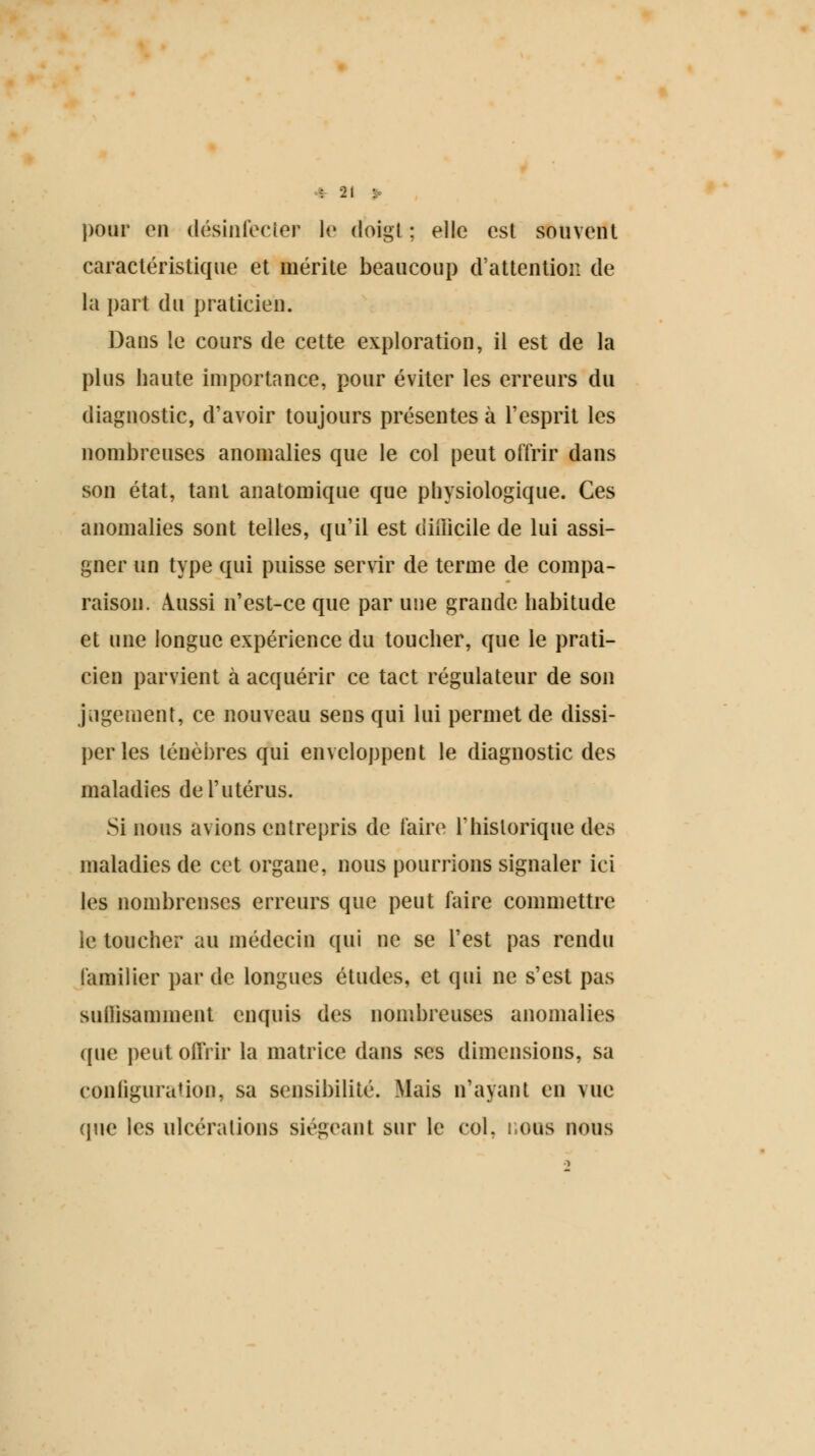 pour en désinfecter le doigt ; elle est souvent caractéristique et mérite beaucoup d'attention de ta part du praticien. Dans le cours de cette exploration, il est de la plus haute importance, pour éviter les erreurs du diagnostic, d'avoir toujours présentes à l'esprit les nombreuses anomalies que le col peut offrir dans son état, tant anatomique que physiologique. Ces anomalies sont telles, qu'il est difficile de lui assi- gner un type qui puisse servir de terme de compa- raison. Aussi n'est-ce que par une grande habitude et une longue expérience du toucher, que le prati- cien parvient à acquérir ce tact régulateur de son jugement, ce nouveau sens qui lui permet de dissi- per les ténèbres qui enveloppent le diagnostic des maladies de l'utérus. Si nous avions entrepris de faire l'historique des maladies de cet organe, nous pourrions signaler ici les nombreuses erreurs que peut faire commettre le toucher au médecin qui ne se l'est pas rendu familier par de longues études, et qui ne s'est pas suffisamment enquis des nombreuses anomalies que peut offrir la matrice dans ses dimensions, sa configuration, sa sensibilité. Mais n'ayant en vue que les ulcérations siégeant sur le col, i.ous nous