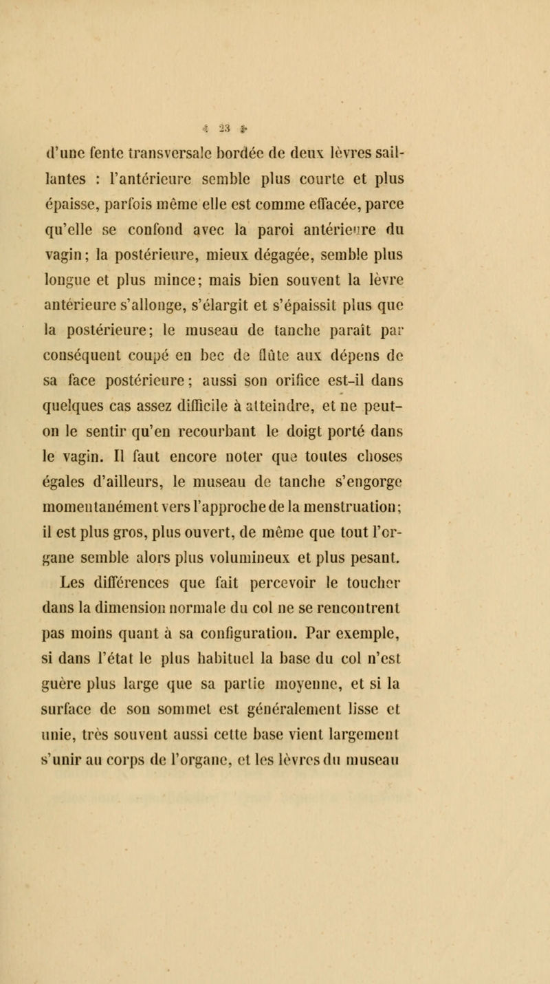 d'une fente transversale bordée de deux lèvres sail- lantes : l'antérieure semble plus courte et plus épaisse, parfois même elle est comme effacée, parce qu'elle se confond avec la paroi antérieure du vagin ; la postérieure, mieux dégagée, semble plus longue et plus mince; mais bien souvent la lèvre antérieure s'allonge, s'élargit et s'épaissit plus que la postérieure; le museau de tanche paraît par conséquent coupé en bec de flûte aux dépens de sa face postérieure ; aussi son orifice est-il dans quelques cas assez difficile à atteindre, et ne peut- on le sentir qu'en recourbant le doigt porté dans le vagin. Il faut encore noter que toutes choses égales d'ailleurs, le museau de tanche s'engorge momentanément vers l'approche de la menstruation ; il est plus gros, plus ouvert, de même que tout l'or- gane semble alors plus volumineux et plus pesant. Les différences que fait percevoir le toucher dans la dimension normale du col ne se rencontrent pas moins quant à sa configuration. Par exemple, si dans l'état le plus habituel la base du col n'est guère plus large que sa partie moyenne, et si la surface de son sommet est généralement lisse et unie, très souvent aussi cette base vient largement s'unir au corps de l'organe, et les lèvres du museau