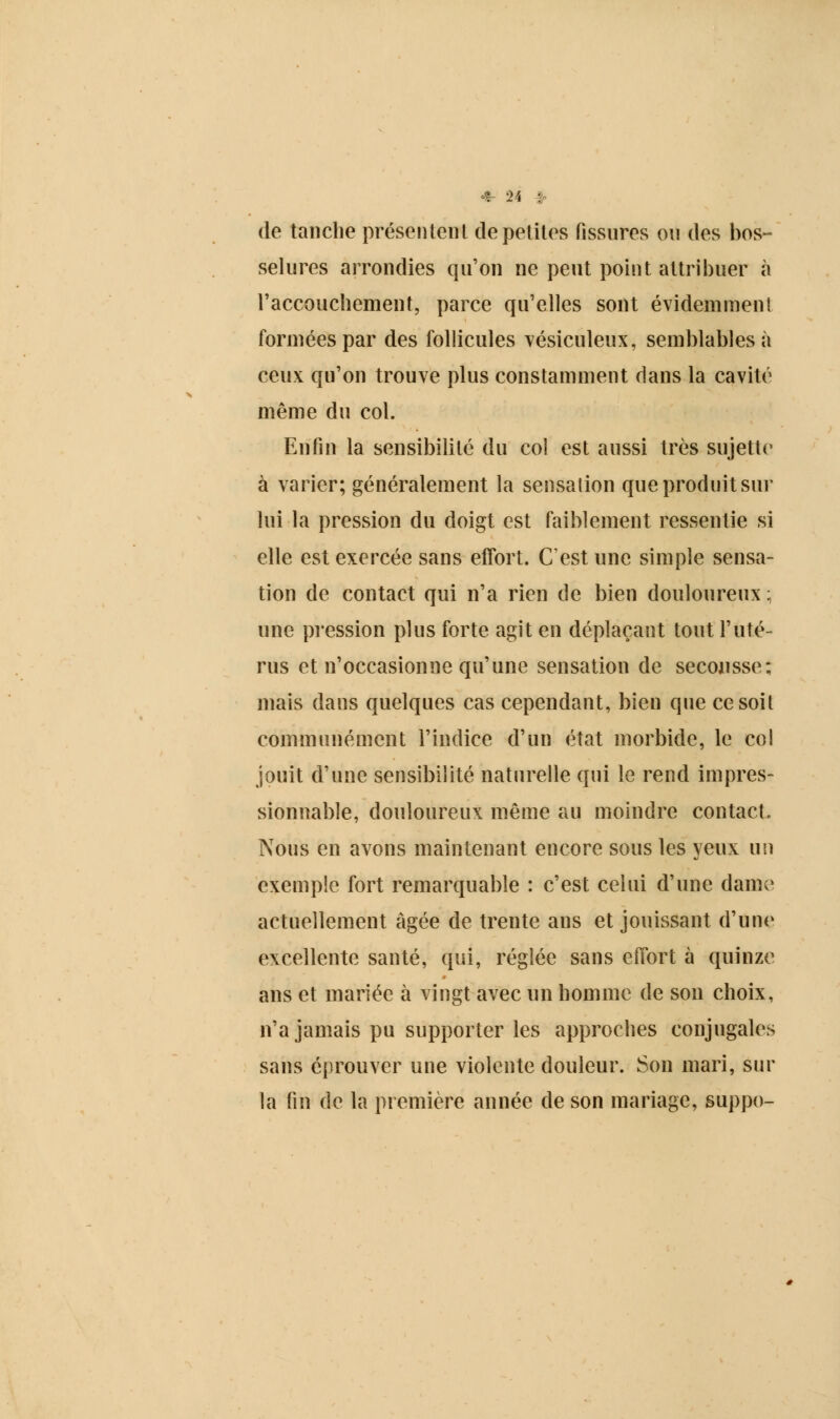 de tanche présentent de petites fissures ou des bos- selures arrondies qu'on ne peut point attribuer à l'accouchement, parce qu'elles sont évidemment formées par des follicules vésiculeux, semblables à ceux qu'on trouve plus constamment dans la cavité même du col. Enfin la sensibilité du col est aussi très sujette1 à varier; généralement la sensalion que produit sur lui la pression du doigt est faiblement ressentie si elle est exercée sans effort. C'est une simple sensa- tion de contact qui n'a rien de bien douloureux ; une pression plus forte agit en déplaçant tout l'uté- rus et n'occasionne qu'une sensation de secousse; mais dans quelques cas cependant, bien que cesoil communément l'indice d'un état morbide, le col jouit d'une sensibilité naturelle qui le rend impres- sionnable, douloureux même au moindre contact. Nous en avons maintenant encore sous les yeux un exemple fort remarquable : c'est celui d'une dame actuellement âgée de trente ans et jouissant d'une excellente santé, qui, réglée sans effort à quinze ans et mariée à vingt avec un homme de son choix, n'a jamais pu supporter les approches conjugales sans éprouver une violente douleur. Son mari, sur la fin de la première année de son mariage, suppo-