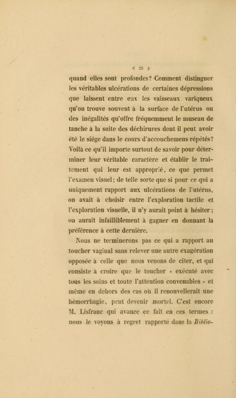 quand elles sont profondes? Comment distinguer les véritables altérations de certaines dépressions que laissent entre eux les vaisseaux variqueux qu'on trouve souvent a la surface de l'utérus ou des inégalités qu'offre fréquemment le museau de tanche a la suite des déchirures dont il peut avoir été le siège dans le cours d'accouchemens repétés? Voilà ce qu'il importe surtout de savoir pour déter- miner leur véritable caractère et établir le trai- tement qui leur est approprie, ce que permet l'examen visuel: de telle sorte que si pour ce qui a uniquement rapport aux ulcérations de l'utérus. on avait à choisir entre l'exploration tactile et l'exploration visuelle, il n'y aurait point a hésiter : on aurait infailliblement a gagner en donnant la préférence a cette dernière. >\ous ne terminerons pas ce qui a rapport au toucher vaginal sans relever une autre exagération opposée a celle que nous venons de citer, et qui consiste a croire que le toucher » exécuté avec tous les soins et toute l'attention convenables * et même en dehors des cas ou il renouvellerait une hemorrhagie. peut devenir mortel. C'est encore M. Lisfrane qui avance ce fait en ces termes : nous le voyons à regret rapporté dans la Bio