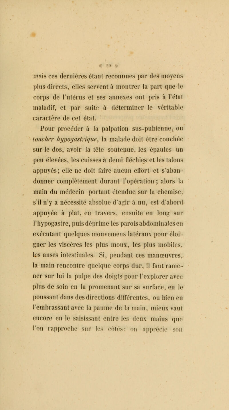 I : I : • mais ces dernières étant reconnues par des moyens plus directs, elles servent à montrer la part que le corps de l'utérus et ses annexes ont pris à l'état maladif, et par suite à déterminer le véritable caractère de cet état. Pour procéder à la palpation sus-pubienne, ou toucher hypogastrique, la malade doit être couchée sur le dos, avoir la tête soutenue, les épaules un peu élevées, les cuisses à demi fléchies et les talons appuyés; elle ne doit faire aucun effort et s'aban- donner complètement durant l'opération ; alors la main du médecin portant étendue sur la chemise, s'il n'y a nécessité absolue d'agir à nu, est d'abord appuyée à plat, en travers, ensuite en long sur l'hypogastre, puis déprime les parois abdominales en exécutant quelques mouvemens latéraux pour éloi- gner les viscères les plus moux, les plus mobiles, les anses intestinales. Si, pendant ces manœuvres, la main rencontre quelque corps dur, il faut rame- ner sur lui la pulpe des doigts pour l'explorer avec plus de soin en la promenant sur sa surface, en le poussant dans des directions différentes, ou bien en l'embrassant avec la paume de la main, mieux vaut encore en le saisissant entre les deux mains que Ton rapproche sur les côtés: on apprécie son