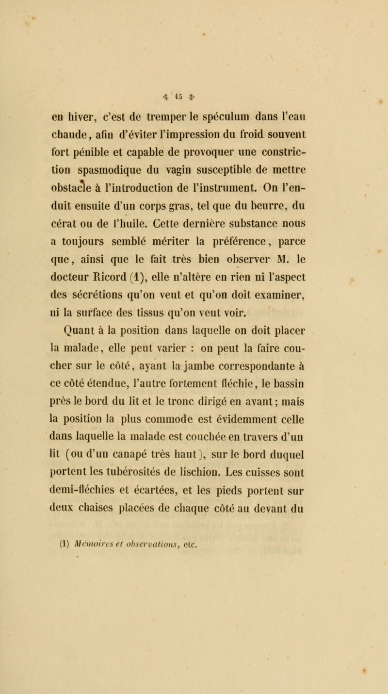 en hiver, c'est de tremper le spéculum dans l'eau chaude, afin d'éviter l'impression du froid souvent fort pénible et capable de provoquer une constric- tion spasmodique du vagin susceptible de mettre obstacle à l'introduction de l'instrument. On l'en- duit ensuite d'un corps gras, tel que du beurre, du cérat ou de l'huile. Cette dernière substance nous a toujours semblé mériter la préférence, parce que, ainsi que le fait très bien observer M. le docteur Ricord (1), elle n'altère en rien ni l'aspect des sécrétions qu'on veut et qu'on doit examiner, ni la surface des tissus qu'on veut voir. Quant à la position dans laquelle on doit placer la malade, elle peut varier : on peut la faire cou- cher sur le côté, ayant la jambe correspondante à ce côté étendue, l'autre fortement fléchie, le bassin près le bord du lit et le tronc dirigé en avant ; mais la position la plus commode est évidemment celle dans laquelle la malade est couchée en travers d'un lit (ou d'un canapé très haut), sur le bord duquel portent les tubérosités de lischion. Les cuisses sont demi-fléchies et écartées, et les pieds portent sur deux chaises placées de chaque côté au devant du (1) Mémoires et observations, etc.