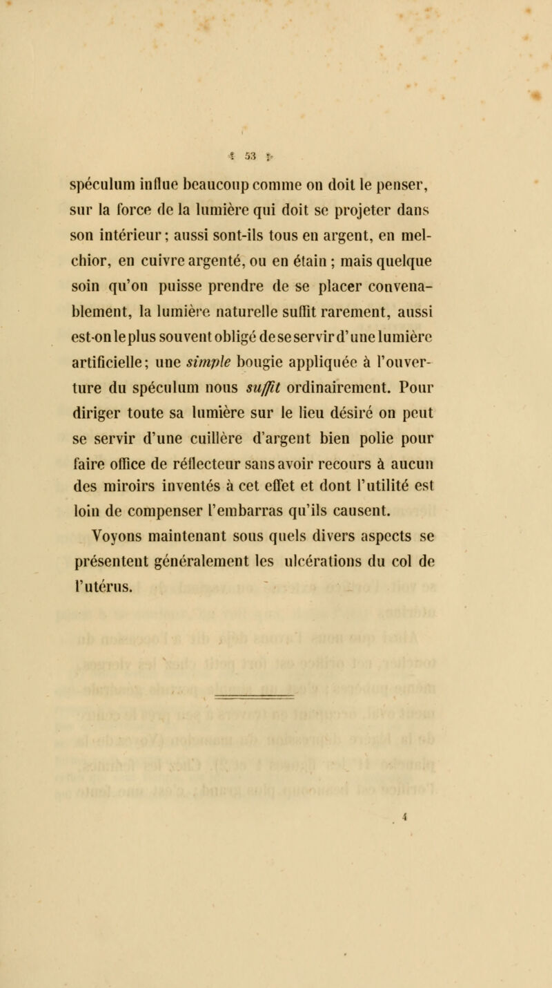 spéculum influe beaucoup comme on doit le penser, sur la force de la lumière qui doit se projeter dans son intérieur ; aussi sont-ils tous en argent, en mel- chior, en cuivre argenté, ou en étain ; mais quelque soin qu'on puisse prendre de se placer convena- blement, la lumière naturelle suffit rarement, aussi est-on le plus souvent obligé de se servir d'une lumière artificielle; une simple bougie appliquée à l'ouver- ture du spéculum nous suffit ordinairement. Pour diriger toute sa lumière sur le lieu désiré on peut se servir d'une cuillère d'argent bien polie pour faire office de réflecteur sans avoir recours à aucun des miroirs inventés à cet effet et dont l'utilité est loin de compenser l'embarras qu'ils causent. Voyons maintenant sous quels divers aspects se présentent généralement les ulcérations du col de l'utérus.