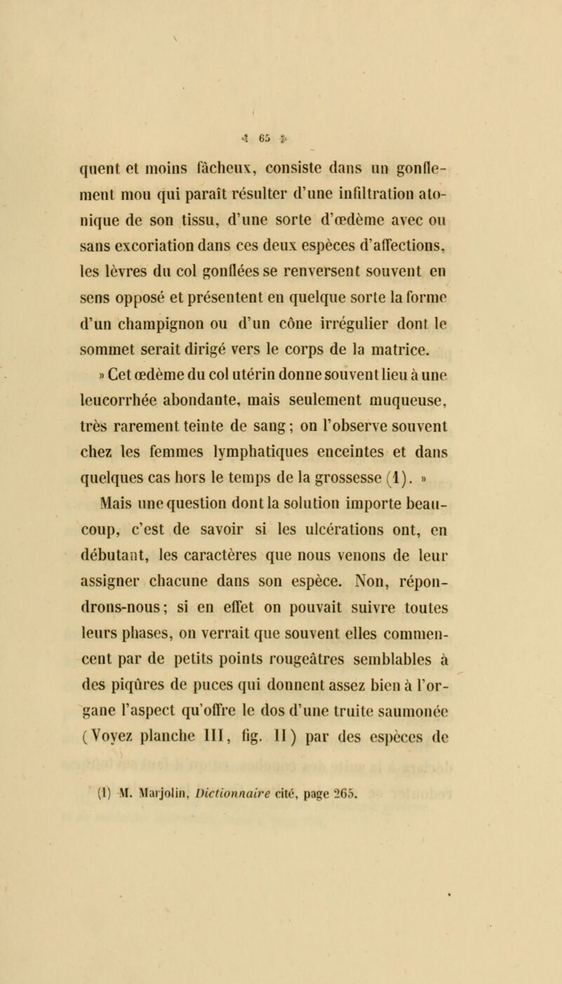 quent et moins fâcheux, consiste dans un gonfle- ment mou qui paraît résulter d'une infiltration ato- nique de son tissu, d'une sorte d'œdème avec ou sans excoriation dans ces deux espèces d'affections, les lèvres du col gonflées se renversent souvent en sens opposé et présentent en quelque sorte la forme d'un champignon ou d'un cône irrégulier dont le sommet serait dirigé vers le corps de la matrice. » Cet œdème du col utérin donne souvent lieu à une leucorrhée abondante, mais seulement muqueuse, très rarement teinte de sang; on l'observe souvent chez les femmes lymphatiques enceintes et dans quelques cas hors le temps de la grossesse (1). » Mais une question dont la solution importe beau- coup, c'est de savoir si les ulcérations ont, en débutant, les caractères que nous venons de leur assigner chacune dans son espèce. Non, répon- drons-nous; si en effet on pouvait suivre toutes leurs phases, on verrait que souvent elles commen- cent par de petits points rougeàtres semblables à des piqûres de puces qui donnent assez bien à l'or- gane l'aspect qu'offre le dos d'une truite saumonée (Voyez planche III, (ig. 11) par des espèces de (l) M. Maijoliii, Dictionnaire cité, page '26b.