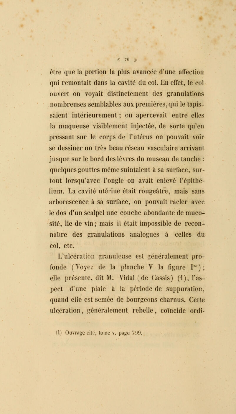 être que la portion la plus avancée d'une affection qui remontait dans la cavité du col. En effet, le col ouvert on voyait distinctement des granulations nombreuses semblables aux premières, qui le tapis- saient intérieurement ; on apercevait entre elles la muqueuse visiblement injectée, de sorte qu'en pressant sur le corps de l'utérus on pouvait voir se dessiner un très beau réseau vasculaire arrivant jusque sur le bord des lèvres du museau de tanche : quelques gouttes même suintaient à sa surface, sur- tout lorsqu'avec l'ongle on avait enlevé l'épithé- lium. La cavité utérine était rougeâtre, mais sans arborescence à sa surface, on pouvait racler avec le dos d'un scalpel une couche abondante de muco- sité, lie de vin; mais il était impossible de recon- naître des granulations analogues à celles du col, etc. L'ulcération granuleuse est généralement pro- fonde (Voyez de la planche V la figure Ire); elle présente, dit M. Vidal (de Cassis) (1), l'as- pect d'une plaie à la période de suppuration, quand elle est semée de bourgeons charnus. Cette ulcération, généralement rebelle, coïncide ordi-