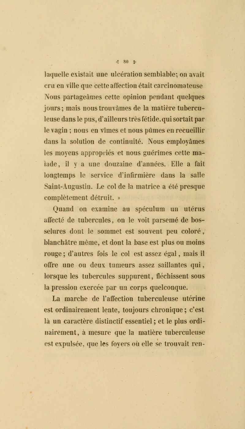 laquelle existait une ulcération semblable; on avait cru en ville que cette affection était carcinomateuse Nous partageâmes cette opinion pendant quelques jours; mais nous trouvâmes de la matière tubercu- leuse dans le pus, d'ailleurs très fétide, qui sortait par le vagin ; nous en vîmes et nous pûmes en recueillir dans la solution de continuité. Nous employâmes les moyens appropriés et nous guérîmes cette ma- lade, il y a une douzaine d'années. Elle a fait longtemps le service d'infirmière dans la salle Saint-Augustin. Le col de la matrice a été presque complètement détruit. » Quand on examine au spéculum un utérus affecté de tubercules, on le voit parsemé de bos- selures dont le sommet est souvent peu coloré, blanchâtre même, et dont la base est plus ou moins rouge ; d'autres fois le col est assez égal, mais il offre une ou deux tumeurs assez saillantes qui, lorsque les tubercules suppurent, fléchissent sous la pression exercée par un corps quelconque. La marche de l'affection tuberculeuse utérine est ordinairement lente, toujours chronique ; c'est là un caractère distinctif essentiel ; et le plus ordi- nairement, à mesure que la matière tuberculeuse est expulsée, que les foyers où elle se trouvait ren-