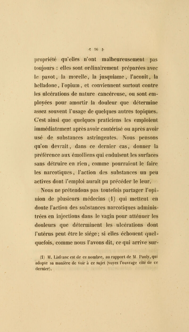 propriété qu'elles n'ont malheureusement pas toujours : elles sont ordinairement préparées avec le pavot, la morelle, la jusquiame, l'aconit, la belladone, l'opium, et conviennent surtout contre les ulcérations de nature cancéreuse, ou sont em- ployées pour amortir la douleur que détermine assez souvent l'usage de quelques autres topiques. C'est ainsi que quelques praticiens les emploient immédiatement après avoir cautérisé ou après avoir usé de substances astringentes. Nous pensons qu'on devrait, dans ce dernier cas, donner la préférence aux émolliens qui enduisent les surfaces sans détruire en rien, comme pourraient le faire les narcotiques, l'action des substances un peu actives dont l'emploi aurait pu précéder le leur. Nous ne prétendons pas toutefois partager l'opi- nion de plusieurs médecins (1) qui mettent en doute l'action des substances narcotiques adminis- trées en injections dans le vagin pour atténuer les douleurs que déterminent les ulcérations dont l'utérus peut être le siège; si elles échouent quel- quefois, comme nous l'avons dit, ce qui arrive sur- (1) M. Lisfranc est de ce nombre, au rapport de M. Pauly.qui adopte sa manière de voir à ce sujet (voyez l'ouvrage cité de ce dernier).