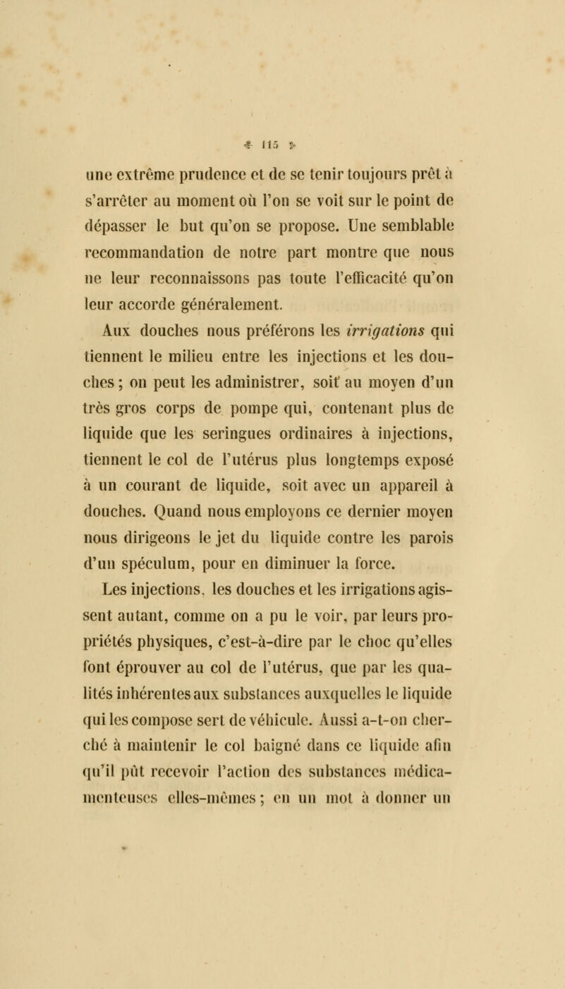 une extrême prudence et de se tenir toujours prêt à s'arrêter au moment où l'on se voit sur le point de dépasser le but qu'on se propose. Une semblable recommandation de notre part montre que nous ne leur reconnaissons pas toute l'efficacité qu'on leur accorde généralement. Aux douches nous préférons les irrigations qui tiennent le milieu entre les injections et les dou- ches ; on peut les administrer, soif au moyen d'un très gros corps de pompe qui, contenant plus de liquide que les seringues ordinaires à injections, tiennent le col de l'utérus plus longtemps exposé à un courant de liquide, soit avec un appareil à douches. Quand nous employons ce dernier moyen nous dirigeons le jet du liquide contre les parois d'un spéculum, pour en diminuer la force. Les injections, les douches et les irrigations agis- sent autant, comme on a pu le voir, par leurs pro- priétés physiques, c'est-à-dire par le choc qu'elles font éprouver au col de l'utérus, que par les qua- lités inhérentes aux substances auxquelles le liquide qui les compose sert de véhicule. Aussi a-t-on cher- ché à maintenir le col baigné dans ce liquide afin qu'il pût recevoir l'action des substances médica- menteuses elles-mêmes ; en un mot à donner un