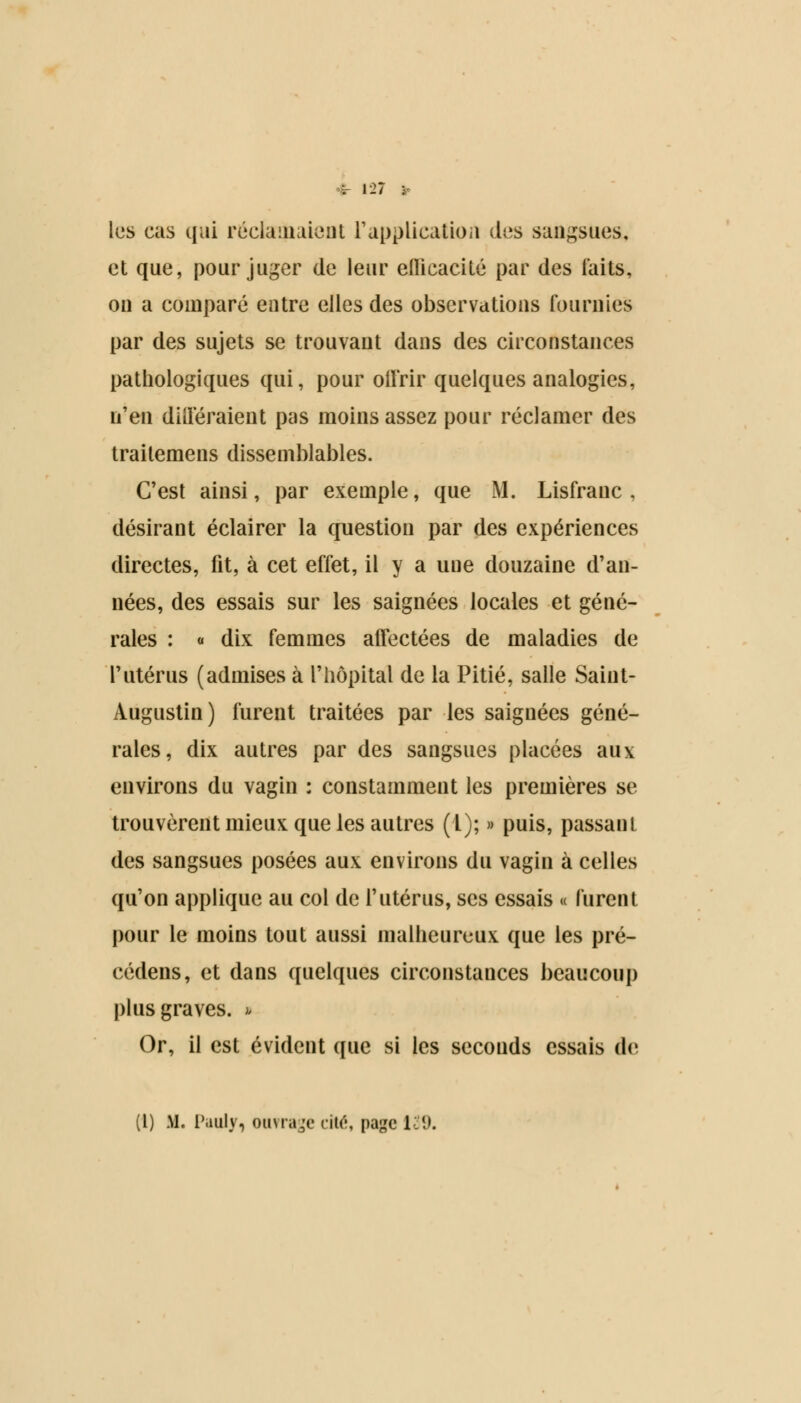 | 121 :•• les cas qui réclamaient L'application des sangsues, et que, pour juger de leur efficacité par des faits, on a comparé entre elles des observations fournies par des sujets se trouvant dans des circonstances pathologiques qui, pour offrir quelques analogies, n'en différaient pas moins assez pour réclamer des traitemens dissemblables. C'est ainsi, par exemple, que M. Lisfranc , désirant éclairer la question par des expériences directes, fit, à cet effet, il y a uue douzaine d'an- nées, des essais sur les saignées locales et géné- rales : « dix femmes affectées de maladies de l'utérus (admises à l'hôpital de la Pitié, salle Saint- Augustin) furent traitées par les saignées géné- rales, dix autres par des sangsues placées aux environs du vagin : constamment les premières se trouvèrent mieux que les autres (1); » puis, passant des sangsues posées aux environs du vagin à celles qu'on applique au col de l'utérus, ses essais « furent pour le moins tout aussi malheureux que les pré- cédens, et dans quelques circonstances beaucoup plus graves. >< Or, il est évident que si les seconds essais de