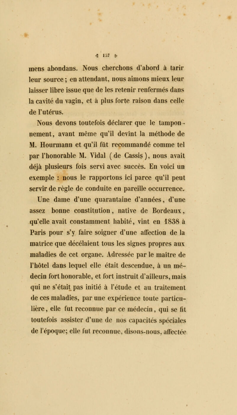 mens abondans. Nous cherchons d'abord à tarir leur source ; en attendant, nous aimons mieux leur laisser libre issue que de les retenir renfermés dans la cavité du vagin, et à plus forte raisou dans celle de l'utérus. Nous devons toutefois déclarer que le tampon- nement, avant même qu'il devînt la méthode de M. Hourmann et qu'il fût recommandé comme tel par l'honorable M. Yidal ( de Cassis ), nous avait déjà plusieurs fois servi avec succès. En voici un exemple : nous le rapportons ici parce qu'il peut servir de règle de conduite en pareille occurrence. Une dame d'une quarantaine d'années, d'une assez bonne constitution, native de Bordeaux, qu'elle avait constamment habité, vint en 1838 à Paris pour s'y faire soiguer d'une afFectiou de la matrice que décelaient tous les signes propres aux maladies de cet organe. Adressée par le maître de l'hôtel dans lequel elle était descendue, à un mé- decin fort honorable, et fort instruit d'ailleurs, mais qui ne s'était pas initié à l'étude et au traitement de ces maladies, par une expérience toute particu- lière , elle fut reconnue par ce médecin, qui se lit toutefois assister d'une de nos capacités spéciales de l'époque; elle fut reconnue, disons-nous, affectée