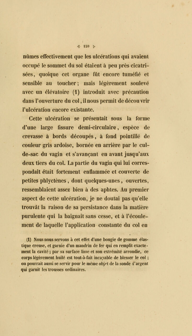 nûmes effectivement que les ulcérations qui avaient occupé le sommet du sol étaient à peu près cicatri- sées, quoique cet organe fût encore tuméfié et sensible au toucher; mais légèrement soulevé avec un élévatoire (1) introduit avec précaution dans l'ouverture du col, il nous permit de découvrir l'ulcération encore existante. Cette ulcération se présentait sous la forme d'une large fissure demi-circulaire, espèce de crevasse à bords découpés, à fond pointillé de couleur gris ardoise, bornée en arrière par le cul- de-sac du vagin et s'avançant en avant jusqu'aux deux tiers du col. La partie du vagin qui lui corres- pondait était fortement enflammée et couverte de petites phlyctènes , dont quelques-unes, ouvertes, ressemblaient assez bien à des aphtes. Au premier aspect de cette ulcération, je ne doutai pas qu'elle trouvât la raison de sa persistance dans la matière purulente qui la baignait sans cesse, et à l'écoule- ment de laquelle l'application constante du col en (1) Nous nous servons à cet ellet d'une bougie de gomme élas- tique creuse, et garnie d'un mandrin de fer qui en remplit exacte- ment la cavité ; par sa surface lisse et son extrémité arrondie, ce corps légèrement huilé est tout-à-fait incapable de blesser le col ; on pourrait aussi se servir pour le même obj<'t de la sonde d'argent qui garnit les trousses ordinaires.