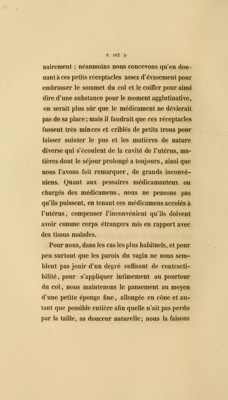 nairement ; néanmoins nous concevons qu'en don- nant à ces petits réceptacles assez d'évasement pour embrasser le sommet du col et le coiffer pour ainsi dire d'une substance pour le moment agglutinative, on serait plus sûr que le médicament ne dévierait pas de sa place ; mais il faudrait que ces réceptacles fussent très minces et criblés de petits trous pour laisser suinter le pus et les matières de nature diverse qui s'écoulent de la cavité de l'utérus, ma- tières dont le séjour prolongé a toujours, ainsi que nous l'avons fait remarquer, de grands inconvé- niens. Quant aux pessaires médicamanteux ou chargés des médicamens, nous ne pensons pas qu'ils puissent, en tenant ces médicamens accolés à l'utérus, compenser l'inconvénient qu'ils doivent avoir comme corps étrangers mis en rapport avec des tissus malades. Pour nous, dans les cas les plus habituels, et pour peu surtout que les parois du vagin ne nous sem- blent pas jouir d'un degré suffisant de contracti- bilité, pour s'appliquer intimement au pourtour du col, nous maintenons le pansement au moyen d'une petite éponge fine, allongée en cône et au- tant que possible entière afin quelle n'ait pas perdu par la taille, sa douceur naturelle ; nous la faisons