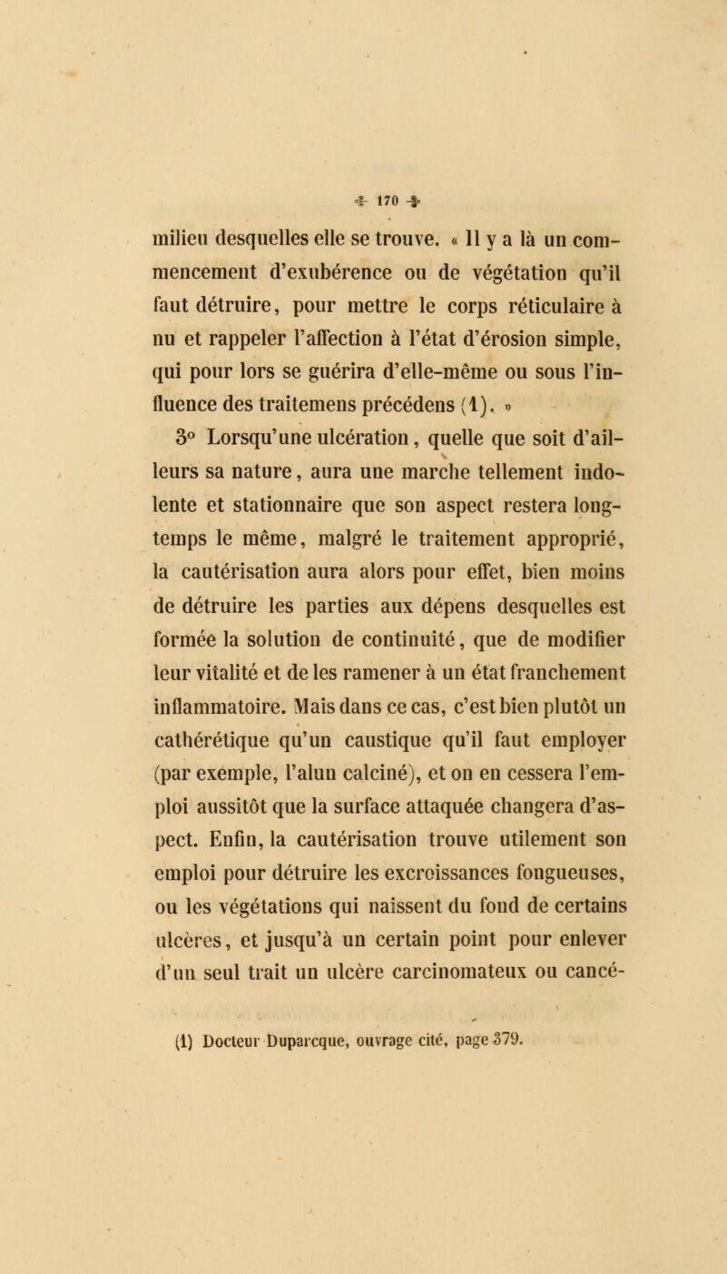 milieu desquelles elle se trouve. « 11 y a là un com- mencement d'exubérence ou de végétation qu'il faut détruire, pour mettre le corps réticulaire à nu et rappeler l'affection à l'état d'érosion simple, qui pour lors se guérira d'elle-même ou sous l'in- fluence des traitemens précédens (1). » 3° Lorsqu'une ulcération, quelle que soit d'ail- leurs sa nature, aura une marche tellement indo- lente et stationnaire que son aspect restera long- temps le même, malgré le traitement approprié, la cautérisation aura alors pour effet, bien moins de détruire les parties aux dépens desquelles est formée la solution de continuité, que de modifier leur vitalité et de les ramener à un état franchement inflammatoire. Mais dans ce cas, c'est bien plutôt un cathérétique qu'un caustique qu'il faut employer (par exemple, l'alun calciné), et on en cessera l'em- ploi aussitôt que la surface attaquée changera d'as- pect. Enfin, la cautérisation trouve utilement son emploi pour détruire les excroissances fongueuses, ou les végétations qui naissent du fond de certains ulcères, et jusqu'à un certain point pour enlever d'un seul trait un ulcère carcinomateux ou cancé- (1) Docteur Duparcque, ouvrage cité, page 379.