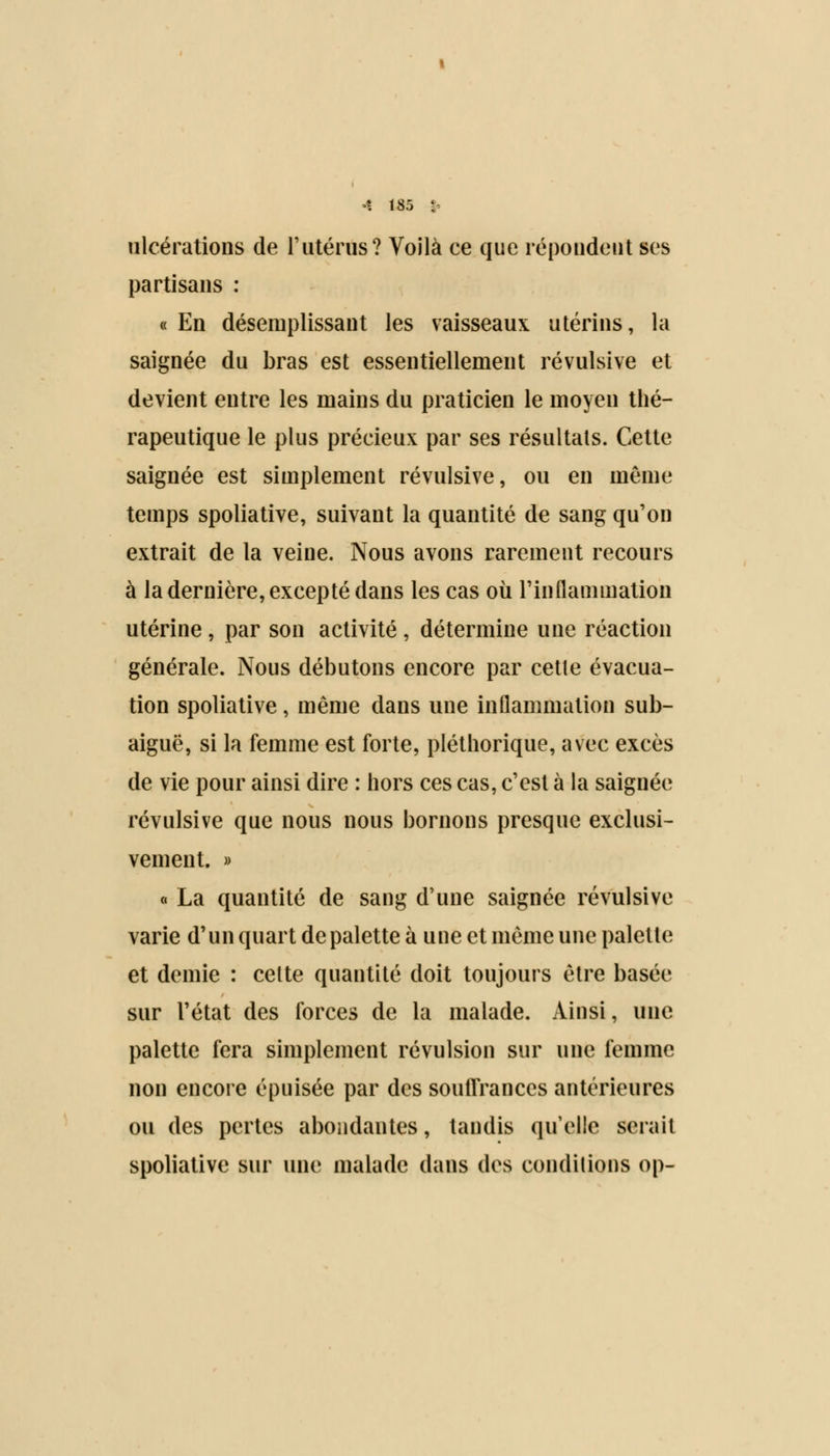 ulcérations de l'utérus? Voilà ce que répondent ses partisans : « En désemplissant les vaisseaux utérins, la saignée du bras est essentiellement révulsive et devient entre les mains du praticien le moyen thé- rapeutique le plus précieux par ses résultats. Cette saignée est simplement révulsive, ou en même temps spoliative, suivant la quantité de sang qu'on extrait de la veine. Nous avons rarement recours à la dernière, excepté dans les cas où l'inflammation utérine , par son activité , détermine une réaction générale. Nous débutons encore par cette évacua- tion spoliative, même dans une inflammation sub- aiguë, si la femme est forte, pléthorique, avec excès de vie pour ainsi dire : hors ces cas, c'est à la saignée révulsive que nous nous bornons presque exclusi- vement. » « La quantité de sang d'une saignée révulsive varie d'un quart de palette à une et même une palette et demie : celte quantité doit toujours être basée sur l'état des forces de la malade. Ainsi, une palette fera simplement révulsion sur une femme non encore épuisée par des souffrances antérieures ou des pertes abondantes, tandis qu'elle serait spoliative sur une malade dans des conditions op-