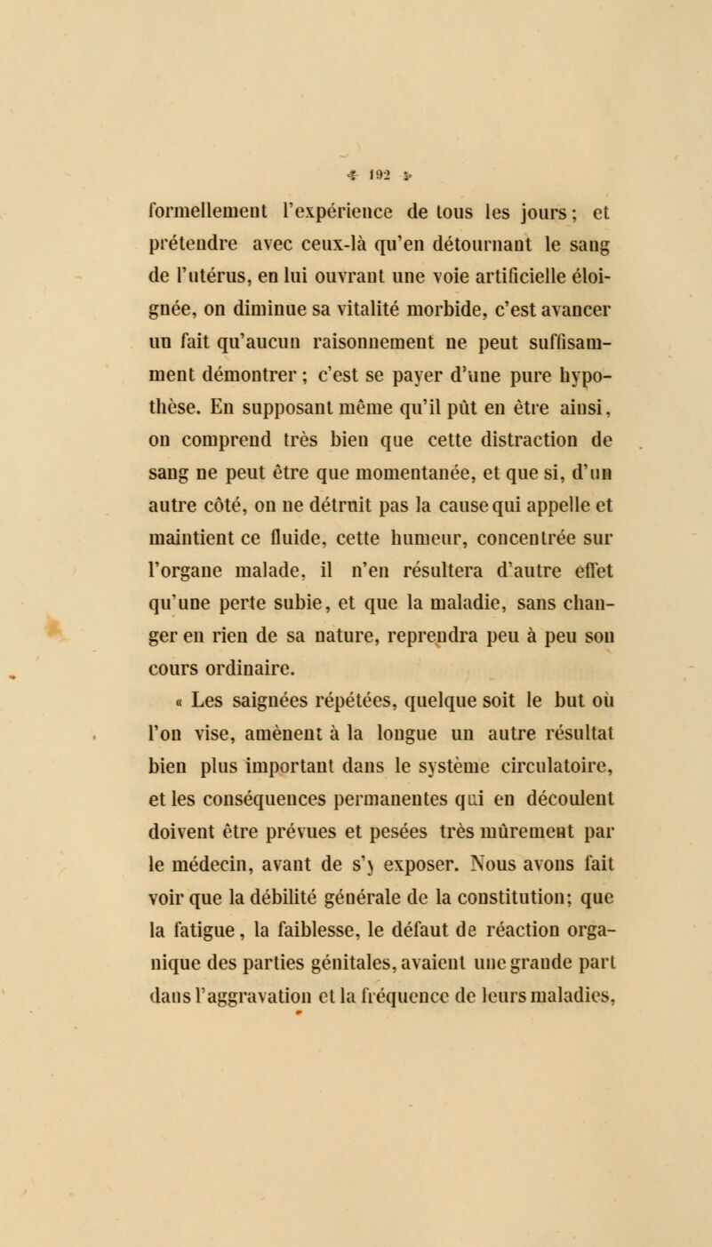 4- 193 » formellement l'expérience de tous les jours ; et prétendre avec ceux-là qu'en détournant le sang de l'utérus, en lui ouvrant une voie artificielle éloi- gnée, on diminue sa vitalité morbide, c'est avancer un fait qu'aucun raisonnement ne peut suffisam- ment démontrer ; c'est se payer d'une pure hypo- thèse. En supposant même qu'il put en être ainsi, on comprend très bien que cette distraction de sang ne peut être que momentanée, et que si, d'un autre côté, on ne détruit pas la cause qui appelle et maintient ce fluide, cette humeur, concentrée sur l'organe malade, il n'en résultera d'autre effet qu'une perte subie, et que la maladie, sans chan- ger en rien de sa nature, reprendra peu à peu son cours ordinaire. « Les saignées répétées, quelque soit le but où l'on vise, amènent à la longue un autre résultat bien plus important dans le système circulatoire, et les conséquences permanentes qui en découlent doivent être prévues et pesées très mûrement par le médecin, avant de s'} exposer. Nous avons fait voir que la débilité géuérale de la constitution; que la fatigue, la faiblesse, le défaut de réaction orga- nique des parties génitales, avaient une grande part dans l'aggravation et la fréquence de leurs maladies,