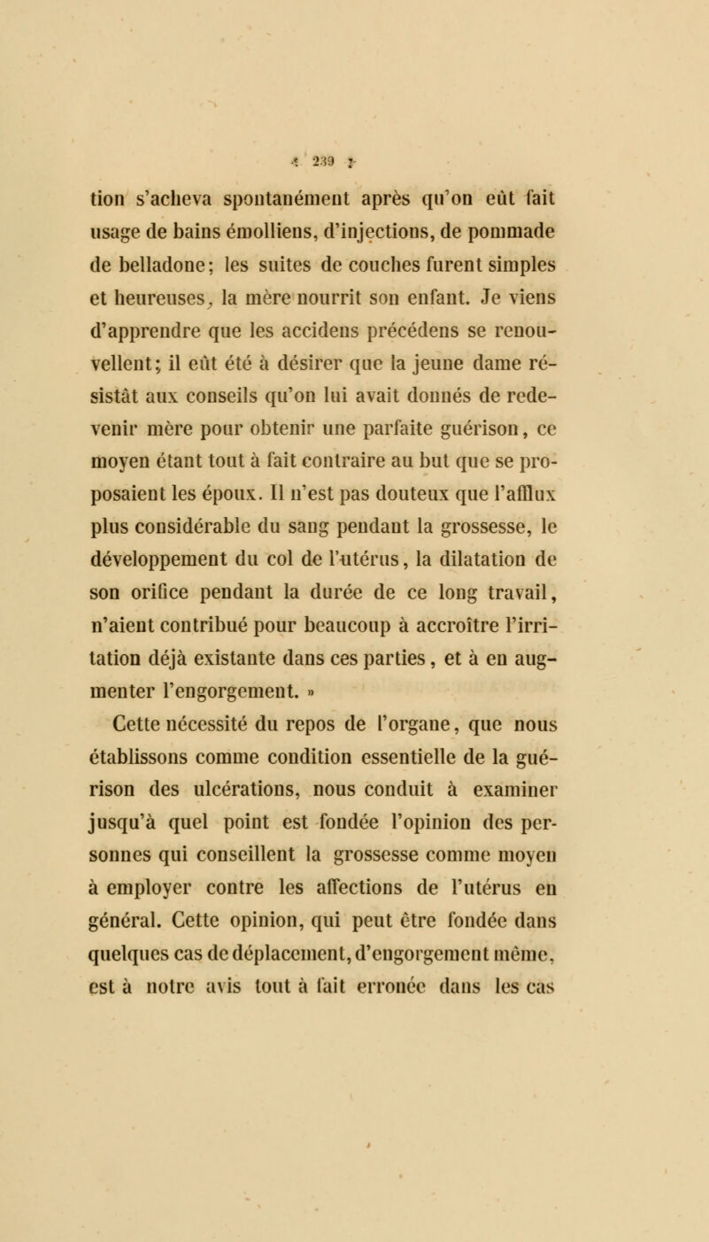 tion s'acheva spontanément après qu'on eût fait usage de bains émolliens, d'injections, de pommade de belladone; les suites de couches furent simples et heureuses^ la mère nourrit son enfant. Je viens d'apprendre que les accidens précédens se renou- vellent; il eût été à désirer que la jeune dame ré- sistât aux conseils qu'on lui avait donnés de rede- venir mère pour obtenir une parfaite guérison, ce moyen étant tout à fait contraire au but que se pro- posaient les époux. Il n'est pas douteux que l'afflux plus considérable du sang pendant la grossesse, le développement du col de l'utérus, la dilatation de son orifice pendant la durée de ce long travail, n'aient contribué pour beaucoup à accroître l'irri- tation déjà existante dans ces parties, et à en aug- menter l'engorgement. » Cette nécessité du repos de l'organe, que nous établissons comme condition essentielle de la gué- rison des ulcérations, nous conduit à examiner jusqu'à quel point est fondée l'opinion des per- sonnes qui conseillent la grossesse comme moyen à employer contre les affections de l'utérus en général. Cette opinion, qui peut être fondée dans quelques cas de déplacement, d'engorgement même, est à notre avis tout à fait erronée dans les cas