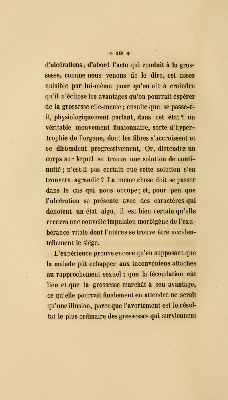 d'ulcérations; d'abord l'acte qui conduit à la gros- sesse, comme nous venons de le dire, est assez nuisible par lui-même pour qu'on ait à craindre qu'il n'éclipse les avantages qu'on pourrait espérer de la grossesse elle-même ; ensuite que se passe-t- il, physiologiquement parlant, dans cet état? un véritable mouvement fluxionnaire, sorte d'hyper- trophie de l'organe, dont les fibres s'accroissent et se distendent progressivement, Or, distendez un corps sur lequel se trouve une solution de conti- nuité ; n'est-il pas certain que cette solution s'en trouvera agrandie ? La même chose doit se passer dans le cas qui nous occupe ; et, pour peu que l'ulcération se présente avec des caractères qui dénotent un état aigu, il est bien certain qu'elle recevra une nouvelle impulsion morbigène de l'exu- bérance vitale dont l'utérus se trouve être acciden- tellement le siège. L'expérience prouve encore qu'en supposant que la malade pût échapper aux inconvéniens attachés au rapprochement sexuel ; que la fécondation eût lieu et que la grossesse marchât à son avantage, ce qu'elle pourrait finalement en attendre ne serait qu'une illusion, parce que l'avortement est le résul- tat le plus ordinaire des grossesses qui surviennent