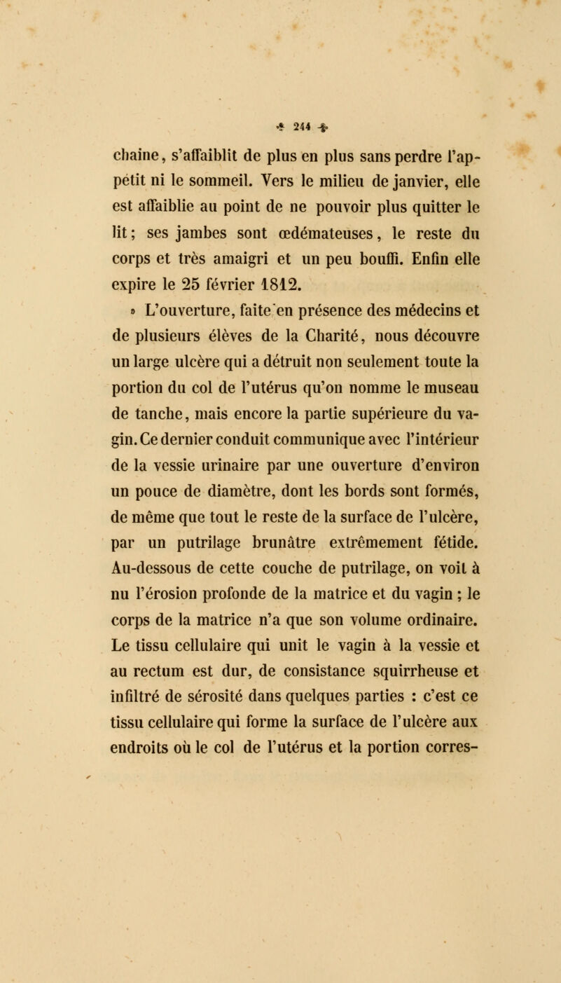 chaîne, s'affaiblit de plus en plus sans perdre l'ap- pétit ni le sommeil. Vers le milieu de janvier, elle est affaiblie au point de ne pouvoir plus quitter le lit ; ses jambes sont œdémateuses, le reste du corps et très amaigri et un peu bouffi. Enfin elle expire le 25 février 1812. » L'ouverture, faite en présence des médecins et de plusieurs élèves de la Charité, nous découvre un large ulcère qui a détruit non seulement toute la portion du col de l'utérus qu'on nomme le museau de tanche, mais encore la partie supérieure du va- gin. Ce dernier conduit communique avec l'intérieur de la vessie urinaire par une ouverture d'environ un pouce de diamètre, dont les bords sont formés, de même que tout le reste de la surface de l'ulcère, par un putrilage brunâtre extrêmement fétide. Au-dessous de cette couche de putrilage, on voit à nu l'érosion profonde de la matrice et du vagin ; le corps de la matrice n'a que son volume ordinaire. Le tissu cellulaire qui unit le vagin à la vessie et au rectum est dur, de consistance squirrheuse et infiltré de sérosité dans quelques parties : c'est ce tissu cellulaire qui forme la surface de l'ulcère aux endroits où le col de l'utérus et la portion corres-