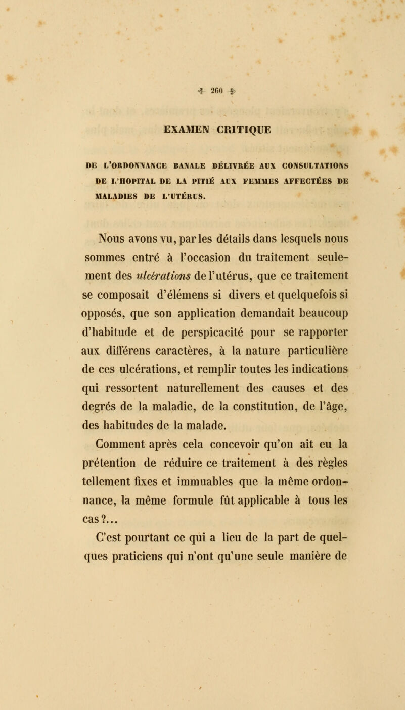 EXAMEN CPJTIQUE DE L'ORDONNANCE BANALE DÉLIVRÉE AUX CONSULTATIONS DE L'HOPITAL DE LA PITIÉ AUX FEMMES AFFECTÉES DE MALADIES DE L'UTÉRUS. Nous avons vu, parles détails dans lesquels nous sommes entré à l'occasion du traitement seule- ment des ulcérations de l'utérus, que ce traitement se composait d'élémens si divers et quelquefois si opposés, que son application demandait beaucoup d'habitude et de perspicacité pour se rapporter aux différens caractères, à la nature particulière de ces ulcérations, et remplir toutes les indications qui ressortent naturellement des causes et des degrés de la maladie, de la constitution, de l'âge, des habitudes de la malade. Comment après cela concevoir qu'on ait eu la prétention de réduire ce traitement à des règles tellement fixes et immuables que la même ordon- nance, la même formule fût applicable à tous les cas?... C'est pourtant ce qui a lieu de la part de quel- ques praticiens qui n'ont qu'une seule manière de