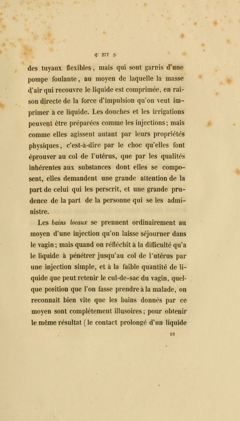 des tuyaux flexibles, mais qui sout garnis d'une pompe foulante, au moyen de laquelle la masse d'air qui recouvre le liquide est comprimée, en rai- son directe de la force d'impulsion qu'on veut im- primer à ce liquide. Les douches et les irrigations peuvent être préparées comme les injections; mais comme elles agissent autant par leurs propriétés physiques, c'est-à-dire par le choc qu'elles font éprouver au col de l'utérus, que par les qualités inhérentes aux substances dont elles se compo- sent, elles demandent une grande attention de la part de celui qui les perscrit, et une grande pru- dence de la part de la personne qui se les admi- nistre. Les bains locaux se prennent ordinairement au moyen d'une injection qu'on laisse séjourner dans le vagin ; mais quand on réfléchit à la difficulté qu'a le liquide à pénétrer jusqu'au col de Y utérus par une injection simple, et à la faible quantité de li- quide que peut retenir le cul-de-sac du vagin, quel- que position que l'on fasse prendre à la malade, on reconnaît bien vite que les bains donnés par ce moyen sont complètement illusoires ; pour obtenir le même résultat (le contact prolongé d'un liquide 18