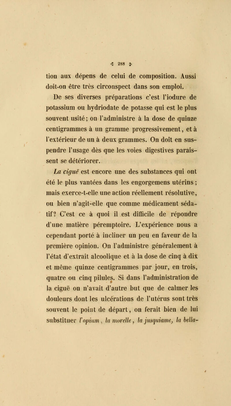 tion aux dépens de celui de composition. Aussi doit-on être très circonspect dans son emploi. De ses diverses préparations c'est l'iodure de potassium ou hydriodate de potasse qui est le plus souvent usité ; on l'administre à la dose de quinze centigrammes à un gramme progressivement, et à l'extérieur de un à deux grammes. On doit en sus- pendre l'usage dès que les voies digestives parais- sent se détériorer. La ciguë est encore une des substances qui ont été le plus vantées dans les engorgemens utérins ; mais exerce-t-elle une action réellement résolutive, ou bien n'agit-elle que comme médicament séda- tif? C'est ce à quoi il est difficile de répondre d'une matière péremptoire. L'expérience nous a cependant porté à incliner un peu en faveur de la première opinion. On l'administre généralement à l'état d'extrait alcoolique et à la dose de cinq à dix et même quinze centigrammes par jour, en trois, quatre ou cinq pilules. Si dans l'administration de la ciguë on n'avait d'autre but que de calmer les douleurs dont les ulcérations de l'utérus sont très souvent le point de départ, on ferait bien de lui substituer Y opium , la moreUe, h jusquiame, la bella-