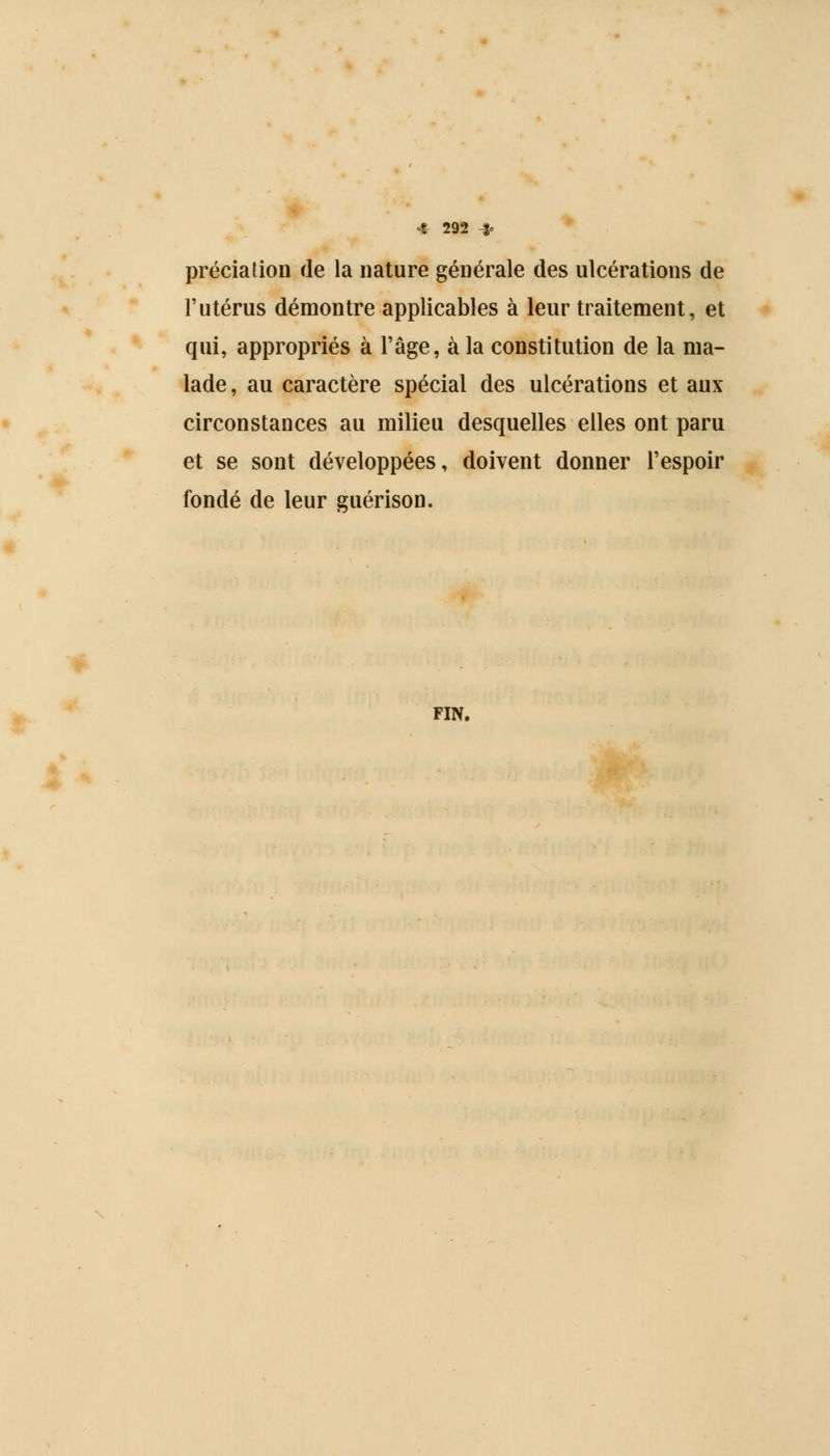 préciaiion de la nature générale des ulcérations de l'utérus démontre applicables à leur traitement, et qui, appropriés à l'âge, à la constitution de la ma- lade , au caractère spécial des ulcérations et aux circonstances au milieu desquelles elles ont paru et se sont développées, doivent donner l'espoir fondé de leur guérison. fin.