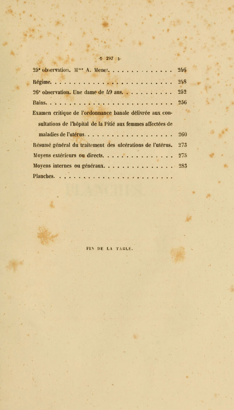 25* observation. MB« A. Mener 266 Régime 248 26e observation. Une dame de 69 ans 252 Bains 256 Examen critique de l'ordonnance banale délivrée aux con- sultations de l'hôpital de la Pitié aux femmes affectées de maladies de l'utérus 260 Résumé général du traitement des ulcérations de l'utérus. 273 Moyens extérieurs ou directs 275 Moyens internes ou généraux 283 Planches. . , FI.N 1)K LA TABLE.