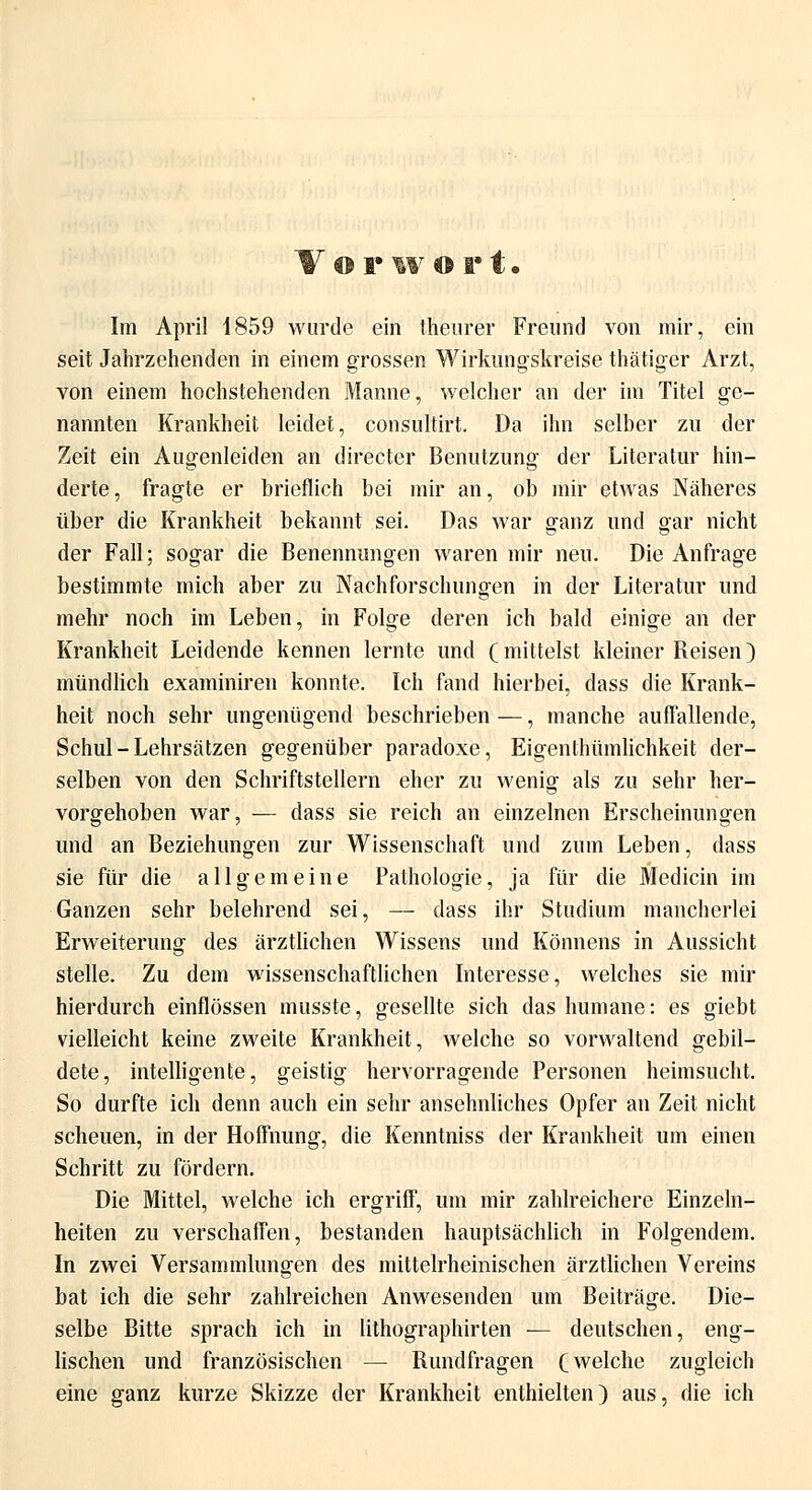 Vor w ort. Im April 1859 wurde ein theurer Freund von mir, ein seit Jahrzehenden in einem grossen Wirkungskreise thätiger Arzt, von einem hochstehenden Manne, welcher an der im Titel ge- nannten Krankheit leidet, consultirt. Da ihn selber zu der Zeit ein Augenleiden an directer Benutzung der Literatur hin- derte , fragte er brieflich bei mir an, ob mir etwas Näheres über die Krankheit bekannt sei. Das war ganz und gar nicht der Fall; sogar die Benennungen waren mir neu. Die Anfrage bestimmte mich aber zu Nachforschungen in der Literatur und mehr noch im Leben, in Folge deren ich bald einige an der Krankheit Leidende kennen lernte und (mittelst kleiner Reisen) mündlich examiniren konnte. Ich fand hierbei, dass die Krank- heit noch sehr ungenügend beschrieben —, manche auffallende, Schul-Lehrsätzen gegenüber paradoxe, Eigenthümlichkeit der- selben von den Schriftstellern eher zu wenig als zu sehr her- vorgehoben war, — dass sie reich an einzelnen Erscheinungen und an Beziehungen zur Wissenschaft und zum Leben, dass sie für die allgemeine Pathologie, ja für die Mediän im Ganzen sehr belehrend sei, — dass ihr Studium mancherlei Erweiterung des ärztlichen Wissens und Könnens in Aussicht stelle. Zu dem wissenschaftlichen Interesse, welches sie mir hierdurch einflössen musste, gesellte sich das humane: es giebt vielleicht keine zweite Krankheit, welche so vorwaltend gebil- dete, intelligente, geistig hervorragende Personen heimsucht. So durfte ich denn auch ein sehr ansehnliches Opfer an Zeit nicht scheuen, in der Hoffnung, die Kenntniss der Krankheit um einen Schritt zu fördern. Die Mittel, welche ich ergriff, um mir zahlreichere Einzeln- heiten zu verschaffen, bestanden hauptsächlich in Folgendem. In zwei Versammlungen des mittelrheinischen ärztlichen Vereins bat ich die sehr zahlreichen Anwesenden um Beiträge. Die- selbe Bitte sprach ich in lithographirten — deutschen, eng- lischen und französischen — Rundfragen (welche zugleich eine ganz kurze Skizze der Krankheit enthielten) aus, die ich