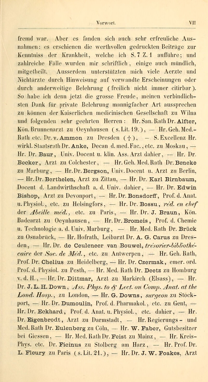 fremd war. Aber es fanden sich auch sehr erfreuliche Aus- nahmen: es erschienen die werthvollen gedruckten Beiträge zur Kenntniss der Krankheit, welche ich S.7 Z. 1 aufführe; und zahlreiche Fälle wurden mir schriftlich , einige auch mündlich, mitgetheilt. Ausserdem unterstützten mich viele Aerzte und Nichtärzte durch Hinweisung auf verwandte Erscheinungen oder durch anderweitige Belehrung (freilich nicht immer citirbar). So habe ich denn jetzt die grosse Freude, meinen verbindlich- sten Dank für private Belehrung mannigfacher Art aussprechen zu können der Kaiserlichen medieinischen Gesellschaft zu Wilna und folgenden sehr geehrten Herren : Hr. San. Rath Dr. Alfter, Eon. Brunnenarzt zu Oeynhausen ( s. Lit. 19.), — Hr. Geh. Med.- Rath etc. Dr.v. Ammon zu Dresden (f), — S.Excellenz Hr. wirkl. StaatsrathDr. Anke, Decan d. med.Fac. ,etc. zu Moskau, — Hr. Dr. Baur, Univ. Docent u. klin. Ass. Arzt dahier, — Hr. Dr. Becker, Arzt zu Colchester, — Hr. Geh. Med. Rath Dr. Beneke zu Marburg, —■ Hr.Dr.Bergson, Univ.Docent u. Arzt zu Berlin, — Hr. Dr. Berthelen, Arzt zu Zittau, — Hr. Dr. Karl Birnbaum, Docent d. Landwirthschaft a. d. Univ. dahier, — Hr. Dr. Edwin Bishop, Arzt zu Devonport, — Hr. Dr. Bonsdorff, Prof. d. Anat. u. Physiol., etc. zu Helsingfors, — Hr. Dr. Bossu, red. en chef der Abeille med., etc. zu Paris, — Hr. Dr. J. Braun, Kön. Badearzt zu Oeynhausen, — Hr. Dr. Bromeis , Prof. d. Chemie u. Technologie a. d. Univ. Marburg, — Hr. Med. Rath Dr. Brück zu Osnabrück, — Hr. Hofrath, Leibarzt Dr. A. G-. Carus zu Dres- den , — Hr. Dr. de Ceuleneer van Bouwel, tresorier-bibliothe- caire der Soc. de Med., etc. zu Antwerpen, — Hr. Geh. Rath, Prof. Dr. Chelius zu Heidelberg, — Hr. Dr. Czermak, emer. ord. Prof. d. Physiol. zu Pesth, — Hr. Med. Rath Dr. Deetz zu Homburg v. d. H., — Hr. Dr. Dittmar, Arzt zu Markirch (Elsass), — Hr. Dr. J. L. H. Down, Ass. Phys. to Sß. Lect. on Comp. Anat. at the Land. Hosp., zu London, — Hr. G. Downs, surgeon zu Stock- port, — Hr. Dr. Dumoulin, Prof. d. Pharmakol., etc. zu Gent, — Hr. Dr. Eckhard, Prof. d. Anat, u. Physiol., etc. dahier, — Hr. Dr. Eigenbrodt, Arzt zu Darmstadt, — Hr. Regierungs- und Med. Rath Dr. Eulenberg zu Cöln, — Hr. W. Faber, Gutsbesitzer bei Giessen, — Hr. Med. Rath Dr. Feist zu Mainz, — Hr. Kreis- Phys. etc. Dr. Ficinus zu Stolberg am Harz, — Hr. Prof. Dr. L. Fleury zu Paris (s. Lit. 21.), — Hr. Dr. J. W. Foakes, Arzt