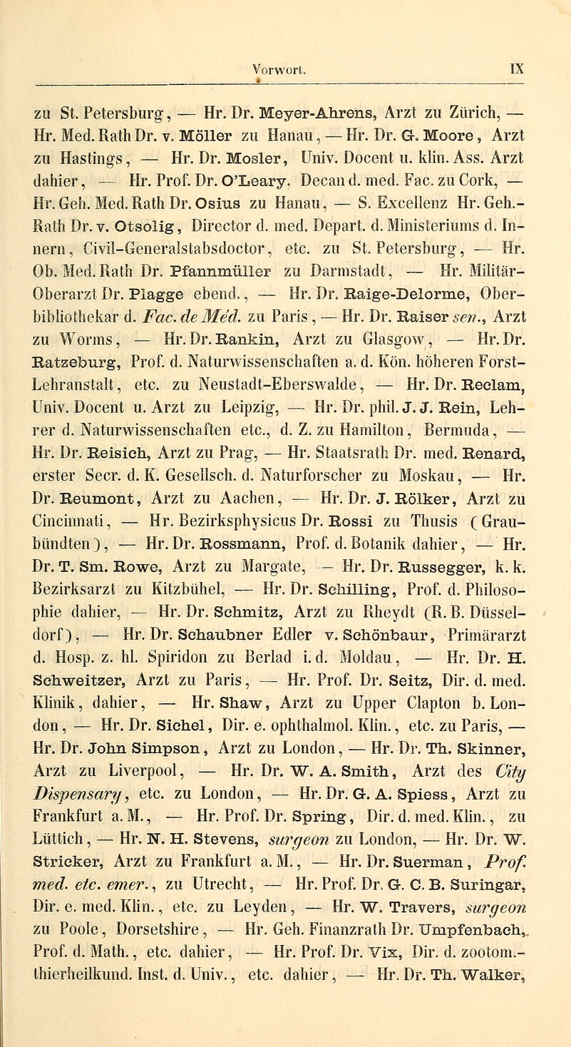 •__ . zu St. Petersburg, — Hr. Dr. Meyer-Ahrens, Arzt zu Zürich, — Hr. Med. Rath Dr. v. Möller zu Hanau, — Hr. Dr. G. Moore, Arzt zu Hastings, — Hr. Dr. Mosler, Univ. Docent u. klin. Ass. Arzt dahier, — Hr. Prof. Dr. O'Leary, Decan d. med. Fac. zu Cork, — Hr. Geh. Med. Rath Dr. Osius zu Hanau, — S. Excellenz Hr. Geh.- Rath Dr. v. Otsolig, Director d. med. Depart. d. Ministeriums d. In- nern, Civil-Generalstabsdoctor, etc. zu St. Petersburg, — Hr. Ob. Med. Rath Dr. Pfannmüller zu Darmstadt, — Hr. Militär- Oberarzt Dr. Plagge ebend., — Hr. Dr. Raige-Delorme, Ober- bibliothekar d. Fac. de Med. zu Paris , — Hr. Dr. Kaiser seri., Arzt zu Worms, — Hr.Dr.Rankin, Arzt zu Glasgow, — Hr.Dr. Ratzeburg, Prof. d. Naturwissenschaften a. d. Kön. höheren Forst- Lehranstalt, etc. zu Neustadt-Eberswalde, — Hr. Dr. Reelam, Univ. Docent u. Arzt zu Leipzig, — Hr. Dr. phil. J, J. Rein, Leh- rer d. Naturwissenschaften etc., d. Z. zu Hamilton, Bermuda, — Hr. Dr. Reisieh, Arzt zu Prag, — Hr. Staatsrate Dr. med. Renard, erster Secr. d. K. Gesellsch. d. Naturforscher zu Moskau, — Hr. Dr. Reumont, Arzt zu Aachen, — Hr. Dr. J. Rölker, Arzt zu Cincinnati, — Hr. Bezirksphysicus Dr. Rossi zu Thusis (Grau- bündten), — Hr. Dr. Rossmann, Prof. d. Botanik dahier, — Hr. Dr. T. Sm. Rowe, Arzt zu Margate, — Hr. Dr. Russegger, k. k. Bezirksarzt zu Kitzbühel, — Hr. Dr. Schilling, Prof. d. Philoso- phie dahier, — Hr. Dr. Schmitz, Arzt zu Rheydt (R. B. Düssel- dorf), — Hr. Dr. Schaubner Edler v. Sehönbaur, Primärarzt d. Hosp. z. hl. Spiridon zu Berlad i. d. Moldau, — Hr. Dr. H. Schweitzer, Arzt zu Paris, — Hr. Prof. Dr. Seitz, Dir. d. med. Klinik, dahier, — Hr. Shaw, Arzt zu Upper Clapton b. Lon- don , — Hr. Dr. Sichel, Dir. e. ophthalmol. Klin., etc. zu Paris, — Hr. Dr. John Simpson, Arzt zu London, — Hr. Dr. Th. Skinner, Arzt zu Liverpool, — Hr. Dr. W. A. Smith, Arzt des City Dispensary, etc. zu London, — Hr. Dr. G. A. Spiess, Arzt zu Frankfurt a. M., — Hr. Prof. Dr. Spring, Dir. d. med. Klin., zu Lüttich, — Hr. N. H. Stevens, surgeon zu London, — Hr. Dr. W. Stricker, Arzt zu Frankfurt a. M., — Hr. Dr. Suerman, Prof. med. etc. emer., zu Utrecht, — Hr. Prof. Dr. G. C. B. Suringar, Dir. e. med. Klin., etc. zu Leyden, — Hr. W. Travers, surgeon zu Poole, Dorsetshire, — Hr. Geh. Finanzrath Dr. Umpfenbaeh, Prof. d. Math., etc. dahier, — Hr. Prof. Dr. Vix, Dir. d. zootom.- thierheilkund. Inst. d. Univ., etc. dahier, — Hr. Dr. Th. Walker,