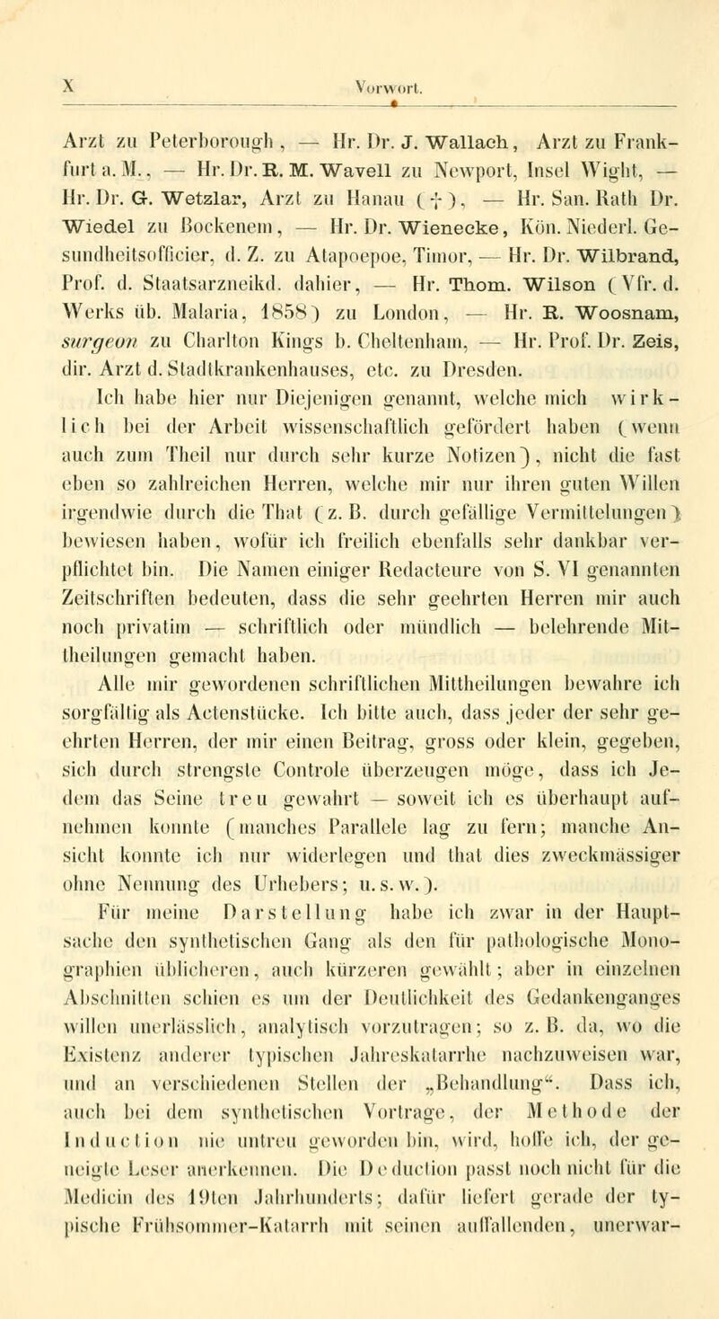 : , • ! Arzt zu Peterborough , — Hr. Dr. J. Wallach, Arzt zu Frank- furt ü.M., — Hr. Dr. R. M. Wavell zu Newport, Insel Wight, — Hr. Dr. G. Wetzlar, Arzt zu Hanau (f), — Hr. San. Rath Dr. Wiedel zu ßockenem, — Hr. Dr. Wienecke, Kön. Nieder!. Ge- sundheitsoflieier, d. Z. zu Atapoepoe, Timor, — Hr. Dr. Wilbrand, Prof. tl. Staatsarzneikd, dahier, — Hr. Thom. Wilson (Vfr, d. Werks üb. Malaria, 1858) zu London, — Hr. R. Woosnam, stircjcun zu Charlton Kings b. Cheltenhain, — Hr. Prof. Dr. Zeis, dir. Arzt d. Stadlkrankenhauses, etc. zu Dresden. Ich habe hier nur Diejenigen genannt, welche mich wirk- lich bei der Arbeit wissenschaftlich gefördert haben (Wen» auch zum Theil nur durch sehr kurze Notizen), nicht die fast eben so zahlreichen Herren, welche mir nur ihren guten Willen irgendwie durch die That (z.B. durch gefällige Vermittelungen). bewiesen haben, wofür ich freilich ebenfalls sehr dankbar ver- pflichtet bin. Die Namen einiger Redacteure von S. VI genannten Zeitschriften bedeuten, dass die sehr geehrten Herren mir auch noch privatim — schriftlich oder mündlich — belehrende Mit— Iheilungen gemacht haben. Alle mir gewordenen schriftlichen Mittheilungen bewahre ich sorgfällig als Actenstücke. Ich bitte auch, dass jeder der sehr ge- ehrten Herren, der mir einen Beitrag, gross oder klein, gegeben, sich durch strengste Controle überzeugen möge, dass ich Je- dem das Seine treu gewahrt — soweit ich es überhaupt auf- nehmen konnte (manches Parallele lag zu fern; manche An- sicht konnte ich nur widerlegen und that dies zweckmässiger ohne Nennung des Urhebers; u. s. w.). Für meine Darstellung habe ich zwar in der Haupt- sache den synthetischen Gang als den für pathologische Mono- graphien üblicheren, auch kürzeren gewählt; aber in einzelnen Abschnitten schien es um der Deutlichkeit i\ea Gedankenganges willen nnerlässlich, analytisch vorzutragen; so z.B. da, wo die Existenz anderer typischen Jahreskatarrhe nachzuweisen war, und an verschiedenen Stellen der „Behandlung. Dass ich, auch bei dem synthetischen Vortrage, der Methode der Induction nie; untreu geworden bin, wird, hoffe ich, der ge- neigte Leser anerkennen. Die Deduction passt noch nicht für die Medicin (\vs liHen Jahrhunderts; dafür liefert gerade der ty- pische Frühsommer-Katarrh mit seinen auffallenden, unerwar-