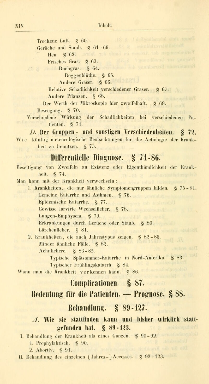 Trockene Luft, § 60. Gerüche und Staub. § 61-69. Heu. § 62. Frisches Gras. § 63, Ruchgras. § 64. Roggenblüthe. § 65. Andere Gräser. § 66. Relative Schädlichkeit verschiedener Gräser. § 67. Andere Pflanzen. § 68. Der Werth der Mikroskopie hier zweifelhaft. § 69. Bewegung. § 70. Verschiedene Wirkung der Schädlichkeiten bei verschiedenen Pa- tienten. § 71. D. Der Gruppen ■ und sonstigen Verschiedenheiten. § 72. Wie künftig meteorologische Beobachtungen für die Aetiologje der Krank- heit zu benutzen. § 73. Difflerentielle Diagnose. § 74-86. Beseitigung- von Zweifeln an Existenz oder Eigentümlichkeit der Krank- heit. § 74. Man kann mit der Krankheit verwechseln : 1. Krankheiten, die nur ähnliche Symptomengruppen bilden. § 75-81. Genieine Katarrhe und Asthmen. § 76. Epidemische Katarrhe. § 77. Gewisse larvirte Wechselfieber. § 78. Lungen-Emphysem. § 79. Erkrankungen durch Gerüche oder Staub. § 80. Lärchenfieber. § 81. 2. Krankheiten , die auch Jahrestypus zeigen. § 82 - 85. Minder ähnliche Fälle. § 82. Aehnlichere. § 83-85. Typische Spätsommer-Katarrhe in Nord-Amerika. § 83. Typischer Frühlingskatarrh. § 84. Wann man die Krankheit verkennen kann. § 86. Complicationen. § 87. Bedeutung für die Patienten« — Prognose. § 88. Behandlung. § 89-127. y/. Wie sie stattfinden kann und bisher wirklich statt- gefunden hat. § 89-123. I. Behandlung der Krankheit als eines Ganzen. § 90-92. 1. Prophylaktisch. § 90. 2. Abortiv. § 91. IL Behandlung des einzelnen ( Jahres-) Accesses. § 93-123.