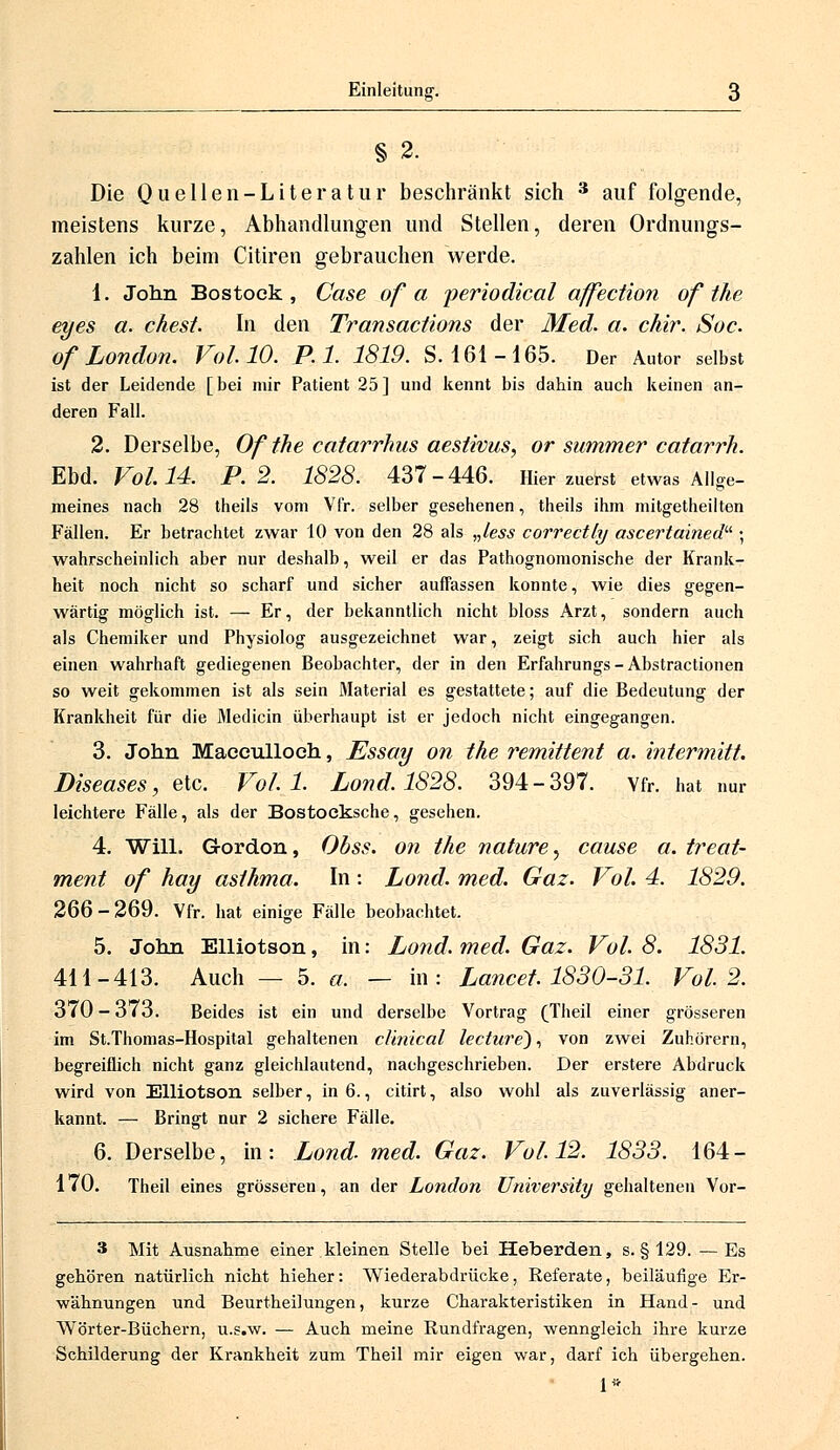 § 2. Die Quellen-Literatur beschränkt sich 3 auf folgende, meistens kurze, Abhandlungen und Stellen, deren Ordnungs- zahlen ich beim Citiren gebrauchen Verde. 1. John Bostock , Gase of a periodical affection of the eyes a. ehest. In den Transactions der Med. a. chir. Soc. Of London. Vol. 10. P.l. 1819. S- 161 -165. Der Autor selbst ist der Leidende [bei mir Patient 25] und kennt bis dahin auch keinen an- deren Fall. 2. Derselbe, Of the catarrhus aeslivus, or summer catarrh. Ebd. Fol. 14. P.2. 1828. 437-446. Hier zuerst etwas Allge- meines nach 28 theils vom Vfr. selber gesehenen, theils ihm mitgetheilten Fällen. Er betrachtet zwar 10 von den 28 als „less correctly ascertained ; wahrscheinlich aber nur deshalb, weil er das Pathognomonische der Krank- heit noch nicht so scharf und sicher auffassen konnte, wie dies gegen- wärtig möglich ist. — Er, der bekanntlich nicht bloss Arzt, sondern auch als Chemiker und Physiolog ausgezeichnet war, zeigt sich auch hier als einen wahrhaft gediegenen Beobachter, der in den Erfahrungs - Abstractionen so weit gekommen ist als sein Material es gestattete; auf die Bedeutung der Krankheit für die Medicin überhaupt ist er jedoch nicht eingegangen. 3. John Macculloch, Essay on the remittent a. intermitt. Diseases, etc. Voll. Lond. 1828. 394-397. Vfr. hat nur leichtere Fälle, als der Bostocksche, gesehen. 4. Will. Gordon, Obss. on the nature^ cause a. treat- ment of hay asthma. In: Lond. med. Gaz. Vol. 4. 1829. 266-269. Vfr. hat einige Fälle beobachtet. 5. John Elliotson, in: Lond. med. Gaz. Vol. 8. 1831. 411-413. Auch — 5. a, — in: Lancet. 1830-31. Vol. 2. 370 - 373. Beides ist ein und derselbe Vortrag (Theil einer grösseren im St.Thomas-Hospital gehaltenen clinical lecture), von zwei Zuhörern, begreiflich nicht ganz gleichlautend, nachgeschrieben. Der erstere Abdruck wird von Elliotson selber, in 6., citirt, also wohl als zuverlässig aner- kannt. — Bringt nur 2 sichere Fälle. 6. Derselbe, in: Lond. med. Gaz. Vol. 12. 1833. 164- 170. Theil eines grösseren, an der London University gehaltenen Vor- 3 Mit Ausnahme einer kleinen Stelle bei Heberden, s. §129. — Es gehören natürlich nicht hieher: Wiederabdrücke, Referate, beiläufige Er- wähnungen und Beurtheilungen, kurze Charakteristiken in Hand- und Wörter-Büchern, u.s.w. — Auch meine Rundfragen, wenngleich ihre kurze Schilderung der Krankheit zum Theil mir eigen war, darf ich übergehen. 1«