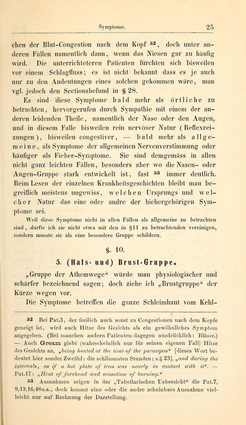 chen der Blut-Congestion nach dem Kopf 52, doch unter an- deren Fällen namentlich dann, wenn das Niesen gar zu häufig wird. Die unterrichteteren Patienten fürchten sich bisweilen vor einem Schlagfluss; es ist nicht bekannt dass es je auch nur zu den Andeutungen eines solchen gekommen wäre, man vgl. jedoch den Sectionsbefund in § 28. Es sind diese Symptome bald mehr als örtliche zu betrachten, hervorgerufen durch Sympathie mit einem der an- deren leidenden Theile, namentlich der Nase oder den Augen, und in diesem Falle bisweilen rein nervöser Natur (Reflexrei- zungen), bisweilen congestiver, ■— bald mehr als allge- meine, als Symptome der allgemeinen Nervenverstimmung oder häufiger als Fieber-Symptome. Sie sind demgemäss in allen nicht ganz leichten Fällen, besonders aber wo die Nasen- oder Augen-Gruppe stark entwickelt ist, fast 53 immer deutlich. Beim Lesen der einzelnen Krankheitsgeschichten bleibt man be- greiflich meistens ungewiss, welchen Ursprungs und wel- cher Natur das eine oder andre der hiehergehörigen Sym- ptome sei. Weil diese Symptome nicht in allen Fällen als allgemeine zu betrachten sind, durfte ich sie nicht etwa mit den in §11 zu betrachtenden vereinigen, sondern musste sie als eine besondere Gruppe schildern. §• 10. 5. (Hals- und) Brust-Gruppe. „Gruppe der Athemwege würde man physiologischer und schärfer bezeichnend sagen; doch ziehe ich „Brustgruppe der Kürze wegen vor. Die Symptome betreffen die ganze Schleimhaut vom Kehl- 52 Bei Pat.3, der freilich auch sonst zu Congestionen nach dem Kopfe geneigt ist, wird auch Hitze des Gesichts als ein gewöhnliches Symptom angegeben. (Bei manchen andern Patienten dagegen ausdrücklich: Blässe.) — Auch Grream giebt (wahrscheinlich nur für seinen eigenen Fall) Hitze des Gesichts an, „being heaied ai the tirrie of the paroxysm [dieses Wort be- deutet hier sonder Zweifel: die schlimmsten Stunden; s.§ 23], „a?id during the intervals, as if a hot plate of iron was nearly in contact wiih itu. — Pat.17: „Heat of forehead and Sensation of buming. 53 Ausnahmen zeigen in der „Tabellarischen TJebersicht die Pat.7, 9,12,16,48u.a., doch kommt eine oder die andre scheinbare Ausnahme viel- leicht nur auf Rechnung der Darstellung.