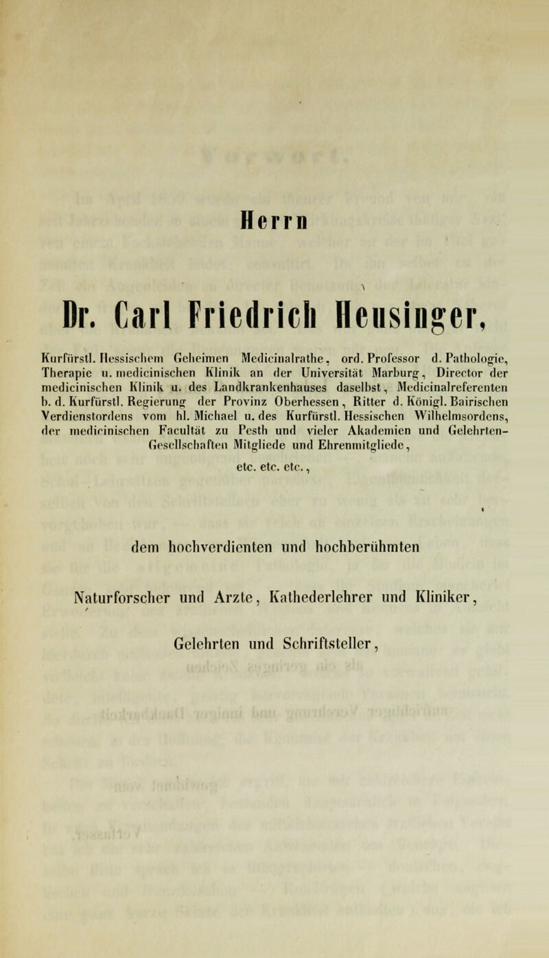 Herrn Dr. Carl Friedrich Heusinger, Kurfürstl. Hessischem Geheimen Medicinalrathe, ord. Professor d. Pathologie, Therapie 11. medicinischen Klinik an der Universität Marburg, Director der medicinischen Klinik u. des Landkrankenhauses daselbst, Mtdicinalreferenten b. d. Kurfürstl. Regierung der Provinz Oberhessen , Ritter d. Königl. Bairischen Verdienstordens vom hl. Michael u. des Kurfürstl. Hessischen Wilhelmsordcns, der medicinischen Facultät zu Pcsth und vieler Akademien und Gelchrten- Gescllscbnften Mitgliede und Ehrenmitgliedc, etc. etc. etc., dem hochverdienten und hochberühmten Naturforscher und Arzte, Kathederlehrer und Kliniker, Gelehrten und Schriftsteller,