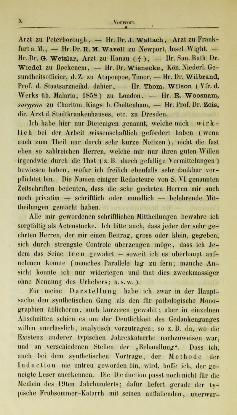 • Arzt zu Peterborough , — Hr. Dr. J. Wallach, Arzt zu Frank- furt a. M., — Hr. Dr. R. M. Wavell zu Newport, Insel Wight, — Hr. Dr. G. Wetzlar, Arzt zu Hanau ti), — Hr. San. Rath Dr. Wiedel zu ßockenem, — Hr. Dr. Wienecke, Kört. Niederl. Ge- sundheitsofficier, d. Z. zu Atapoepoe, Timor, — Hr. Dr. Wilbrand, Prof. d. Staatsarzneikd. dahier, — Hr. Thom. Wilson (Vfr. d. Werks üb. Malaria, 1858) zu London, — Hr. R. Woosnam, siirgeon zu Charlton Kings b. Cheltenhain, — Hr. Prof. Dr. Zeis, dir. Arzt d. Stadtkrankenhauses, etc. zu Dresden. Ich habe hier nur Diejenigen genannt, welche mich wirk- lich bei der Arbeit wissenschaftlich gefördert haben (_wcnu auch zum Theil nur durch sehr kurze Notizen ), nicht die fast eben so zahlreichen Herren, welche mir nur ihren guten Willen irgendwie durch die That (z.B. durchgefallige Vermittelungen ) bewiesen haben, wofür ich freilich ebenfalls sehr dankbar ver- pflichtet bin. Die Namen einiger Redacteure von S. VI genannten Zeitschriften bedeuten, dass die sehr geehrten Herren mir auch noch privatim — schriftlich oder mündlich — belehrende Mit- theilungen gemacht haben. Alle mir gewordenen schriftlichen Mittheilungen bewahre ich sorgfaltig als Actenstücke. Ich bitte auch, dass jeder der sehr ge- ehrten Herren, der mir einen Beitrag, gross oder klein, gegeben, sich durch strengste Controle überzeugen möge, dass ich Je- dem das Seine treu gewahrt — soweit ich es überhaupt auf- nehmen konnte (manches Parallele lag zu fern; manche An- sicht konnte ich nur widerlegen und that dies zweckmässiger ohne Nennung des Urhebers; u.s.w.). Für meine Darstellung habe ich zwar in der Haupt- sache den synthetischen Gang als den für pathologische Mono- graphien üblicheren, auch kürzeren gewählt; aber in einzelnen Abschnitten schien es um der Deutlichkeit des Gedankenganges willen unerlässlieh, analytisch vorzutragen; so z.B. da, wo die Existenz anderer typischen Jahreskatarrhe nachzuweisen war, und an verschiedenen Stellen der „Behandlung. Dass ich, auch bei dem synthetischen Vortrage, der Methode der Induction nie untreu geworden bin, wird, hoffe ich, der ge- neigte Leser anerkennen. Die D e duetion passt noch nicht für die Mediän des 19ten Jahrhunderts; dafür liefert gerade der ty- pische Frühsommer-Katarrh mit seinen auffallenden^ unerwar-