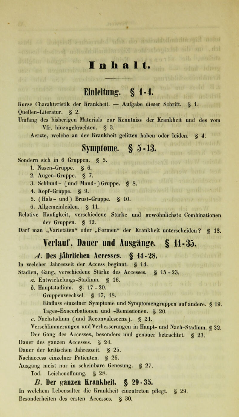 Inhalt. Einleitung. § 1-4. Kurze Charakteristik der Krankheit. — Aufgabe dieser Schrift. § 1. Quellen-Literatur. § 2. Umfang des bisherigen Materials zur Kenntniss der Krankheit und des vom Vfr. hinzugebrachten. § 3. Aerzte, welche an der Krankheit gelitten haben oder leiden. § 4. Symptome. § 5-13. Sondern sich in 6 Gruppen. § 5. 1. Nasen-Gruppe. § 6. 2. Augen-Gruppe. § 7. 3. Schlund- (und Mund-)Gruppe. § 8. 4. Kopf-Gruppe. § 9. 5. (Hals- und) Brust-Gruppe. § 10. 6. Allgemeinleiden. § 11. Relative Häufigkeit, verschiedene Stärke und gewöhnlichste Combinationen der Gruppen. § 12. Darf man „Varietäten oder „Formen der Krankheit unterscheiden? § 13. Verlauf, Dauer und Ausgänge. § 14-35. A. Des jährlichen Accesses. § 14-28. In welcher Jahreszeit der Access beginnt. § 14. Stadien, Gang, verschiedene Stärke des Accesses. § 15-23. a. Entwickelungs-Stadium. § 16. b. Hauptstadium. §. 17-20. Gruppen Wechsel. § 17, 18. Einfluss einzelner Symptome und Symptomengruppen auf andere. § 19. Tages-Exacerbationen und -Remissionen. § 20. c. Nachstadium (und Reconvalescenz). § 21. Verschlimmerungen und Verbesserungen in Haupt-und Nach-Stadium. §22. Der Gang des Accesses, besonders und genauer betrachtet. § 23. Dauer des ganzen Accesses. § 24. Dauer der kritischen Jahreszeit. § 25. Nachaccess einzelner Patienten. § 26. Ausgang nieist nur in scheinbare Genesung. § 27. Tod. Leichenöffnung. § 28. B. Der ganzen Krankheit. § 29-35. In welchem Lebensalter die Krankheit einzutreten pflegt. § 29. Besonderheiten des ersten Accesses. § 30.